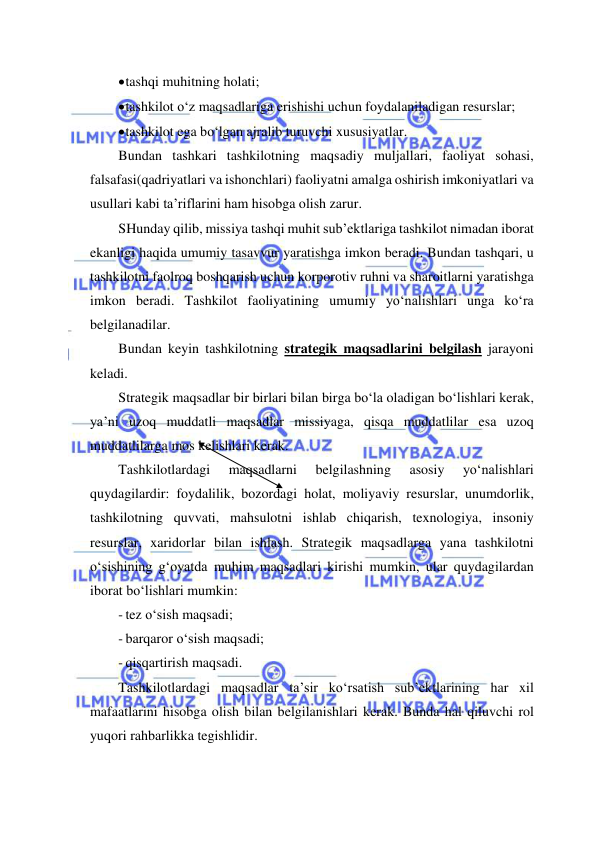  
 
 tashqi muhitning holati; 
 tashkilot o‘z maqsadlariga erishishi uchun foydalaniladigan resurslar; 
 tashkilot ega bo‘lgan ajralib turuvchi xususiyatlar. 
Bundan tashkari tashkilotning maqsadiy muljallari, faoliyat sohasi, 
falsafasi(qadriyatlari va ishonchlari) faoliyatni amalga oshirish imkoniyatlari va 
usullari kabi ta’riflarini ham hisobga olish zarur. 
SHunday qilib, missiya tashqi muhit sub’ektlariga tashkilot nimadan iborat 
ekanligi haqida umumiy tasavvur yaratishga imkon beradi. Bundan tashqari, u 
tashkilotni faolroq boshqarish uchun korporotiv ruhni va sharoitlarni yaratishga 
imkon beradi. Tashkilot faoliyatining umumiy yo‘nalishlari unga ko‘ra 
belgilanadilar. 
Bundan keyin tashkilotning strategik maqsadlarini belgilash jarayoni 
keladi. 
Strategik maqsadlar bir birlari bilan birga bo‘la oladigan bo‘lishlari kerak, 
ya’ni uzoq muddatli maqsadlar missiyaga, qisqa muddatlilar esa uzoq 
muddatlilarga mos kelishlari kerak. 
Tashkilotlardagi 
maqsadlarni 
belgilashning 
asosiy 
yo‘nalishlari 
quydagilardir: foydalilik, bozordagi holat, moliyaviy resurslar, unumdorlik, 
tashkilotning quvvati, mahsulotni ishlab chiqarish, texnologiya, insoniy 
resurslar, xaridorlar bilan ishlash. Strategik maqsadlarga yana tashkilotni 
o‘sishining g‘oyatda muhim maqsadlari kirishi mumkin, ular quydagilardan 
iborat bo‘lishlari mumkin: 
- tez o‘sish maqsadi; 
- barqaror o‘sish maqsadi; 
- qisqartirish maqsadi. 
Tashkilotlardagi maqsadlar ta’sir ko‘rsatish sub’ektlarining har xil 
mafaatlarini hisobga olish bilan belgilanishlari kerak. Bunda hal qiluvchi rol 
yuqori rahbarlikka tegishlidir. 
