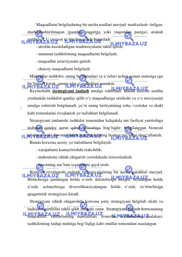  
 
Maqsadlarni belgilashning bir necha usullari mavjud: markazlash- tirilgan, 
markazlashtirilmagan (pastdan yuqoriga yoki yuqoridan pastga), aralash 
tartibdagi. U jarayon to‘rtta bosqichda bajariladi: 
- atrofda kuzatiladigan tendensiyalarni tahlil qilish; 
- umuman tashkilotning maqsadlarini belgilash; 
- maqsadlar ierarxiyasini qurish; 
- shaxsiy maqsadlarni belgilash. 
  Maksadlar tashkilot, uning bo‘linmalari va a’zolari uchun qonun statusiga ega 
bo‘lishlari kerak, ammo ular o‘zgarishlari mumkin. 
  Keyinchalik strategiyani tanlash amalga oshiriladi. Bunda maxsus usullar 
yordamida tashkilot qanday qilib o‘z maqsadlariga erishishi va o‘z missiyasini 
amalga oshirishi belgilanadi, ya’ni uning faoliyatining soha, vositalar va shakl 
kabi tomonlarini rivojlanish yo‘nalishlari belgilanadi. 
  Strategiyani tanlanishi tashkilot tomonidan kelajakda uni faoliyat yuritishiga 
nisbatan qanday qaror qabul qilinishiga bog‘liqdir: belgilanggan biznesni 
to‘xtatish yoki davom ettirish, yoki biznesning boshqa turi bilan shug‘ullanish. 
  Bunda korxona asosiy yo‘nalishlarni belgilaydi: 
- xarajatlarni kamaytirishda etakchilik; 
- mahsulotni ishlab chiqarish (sotishda)da ixtisoslashish; 
- bozorning ma’lum segmentini qayd etish. 
  Biznesni rivojlanishi etalonli strategiyalarining bir necha guruhlari mavjud. 
Birinchisiga jamlangan holda o‘sish, ikkinchisiga integra- siyalangan holda 
o‘sish, uchinchisiga diversifikatsiyalangan holda o‘sish, to‘rtinchisiga 
qisqartirish strategiyasi kiradi. 
  Strategiyani ishlab chiqarishda korxona joriy strategiyani belgilab olishi va 
mahsulot partfelini tahlil qilib chiqishi zarur. Strategiyani tanlash korxonaning 
maqsadlari, rahbarlarning manfaatlari, resurslar, xodimlarning malakasi, 
tashkilotning tashqi muhitga bog‘liqligi kabi omillar tomonidan asaslangan. 
