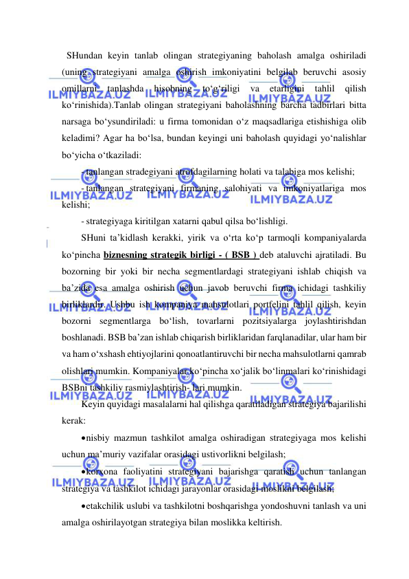  
 
  SHundan keyin tanlab olingan strategiyaning baholash amalga oshiriladi 
(uning strategiyani amalga oshirish imkoniyatini belgilab beruvchi asosiy 
omillarni 
tanlashda 
hisobning 
to‘g‘riligi 
va 
etarligini 
tahlil 
qilish 
ko‘rinishida).Tanlab olingan strategiyani baholashning barcha tadbirlari bitta 
narsaga bo‘ysundiriladi: u firma tomonidan o‘z maqsadlariga etishishiga olib 
keladimi? Agar ha bo‘lsa, bundan keyingi uni baholash quyidagi yo‘nalishlar 
bo‘yicha o‘tkaziladi: 
- tanlangan stradegiyani atrofdagilarning holati va talabiga mos kelishi; 
- tanlangan strategiyani firmaning salohiyati va imkoniyatlariga mos 
kelishi;  
- strategiyaga kiritilgan xatarni qabul qilsa bo‘lishligi. 
SHuni ta’kidlash kerakki, yirik va o‘rta ko‘p tarmoqli kompaniyalarda 
ko‘pincha biznesning strategik birligi - ( BSB ) deb ataluvchi ajratiladi. Bu 
bozorning bir yoki bir necha segmentlardagi strategiyani ishlab chiqish va 
ba’zida esa amalga oshirish uchun javob beruvchi firma ichidagi tashkiliy 
birliklardir. Ushbu ish kompaniya mahsulotlari portfelini tahlil qilish, keyin 
bozorni segmentlarga bo‘lish, tovarlarni pozitsiyalarga joylashtirishdan 
boshlanadi. BSB ba’zan ishlab chiqarish birliklaridan farqlanadilar, ular ham bir 
va ham o‘xshash ehtiyojlarini qonoatlantiruvchi bir necha mahsulotlarni qamrab 
olishlari mumkin. Kompaniyalar ko‘pincha xo‘jalik bo‘linmalari ko‘rinishidagi 
BSBni tashkiliy rasmiylashtirish- lari mumkin. 
Keyin quyidagi masalalarni hal qilishga qaratiladigan strategiya bajarilishi 
kerak:  
 nisbiy mazmun tashkilot amalga oshiradigan strategiyaga mos kelishi 
uchun ma’muriy vazifalar orasidagi ustivorlikni belgilash; 
 korxona faoliyatini strategiyani bajarishga qaratish uchun tanlangan 
strategiya va tashkilot ichidagi jarayonlar orasidagi moslikni belgilash; 
 etakchilik uslubi va tashkilotni boshqarishga yondoshuvni tanlash va uni 
amalga oshirilayotgan strategiya bilan moslikka keltirish. 
