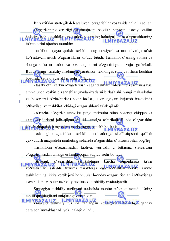  
 
Bu vazifalar strategik deb ataluvchi o‘zgarishlar vositasida hal qilinadilar. 
O‘zgarishning zarurligi va darajasini belgilab beruvchi asosiy omillar 
holatiga (soha, tashkilot, mahsulot, bozorning holatiga) ko‘ra o‘zgarishlarning 
to‘rtta turini ajratish mumkin: 
- tashilotni qayta qurish- tashkilotning missiyasi va madaniyatiga ta’sir 
ko‘rsatuvchi asosli o‘zgarishlarni ko‘zda tutadi. Tashkilot o‘zining sohasi va 
shunga ko‘ra mahsuloti va bozordagi o‘rni o‘zgartirilganda vuju- ga keladi. 
Bunda yangi tashkiliy madaniyat yaratiladi, texnoligik soha va ishchi kuchlari 
bozorida katta o‘zgarishlar sodir bo‘ladi; 
- tashkilotni keskin o‘zgartirilishi- agar tashkilot sohasini o‘zgartirmasayu, 
amma unda keskin o‘zgarishlar (madaniyatlarni birlashishi, yangi mahsulotlar 
va bozorlarni o‘zlashtirish) sodir bo‘lsa, u strategiyani bajarish bosqichida 
o‘tkaziladi va tashkilot ichidagi o‘zgarishlarni talab qiladi; 
- o‘rtacha o‘zgarish tashkilot yangi mahsulot bilan bozorga chiqqan va 
unga xaridorlarni jalb qilgan vaqtida amalga oshiriladi. Bunda o‘zgarishlar 
ishlab chiqarish jarayoni va marketingga tegishli bo‘ladi; 
- odatdagi o‘zgarishlar- tashkilot mahsulotiga sho‘‘baiqishni qo‘llab 
quvvatlash maqsadida marketing sohasida o‘zgarishlar o‘tkazish bilan bog‘liq. 
Tashkilotni o‘zgarmasdan faoliyat yuritishi u bittagina stategiyani 
o‘zgartirmasdan amalga oshiralayotgan vaqtda sodir bo‘ladi. 
 Strategik 
o‘zgarishlar 
tashkilotning 
barcha 
tomonlariga 
ta’sir 
ko‘rsatishlari sababli, tuzilma xarakterga ega bo‘lishlari kerak. Ammo 
tashkilotning ikkita kertik joyi borki, ular bo‘nday o‘zgartirishlarni o‘tkazishga 
asos buladilar, bular tashkiliy tuzilma va tashkiliy madaniyatdir. 
Strategiya tashkiliy tuzilmani tanlashda muhim ta’sir ko‘rsatadi. Uning 
tahlili quyidagilarni aniqlashga qaratilgan: 
 mavjud tashkiliy tuzilma tanlangan strategiyani tanlashga qanday 
darajada kumaklashadi yoki halaqit qiladi; 
