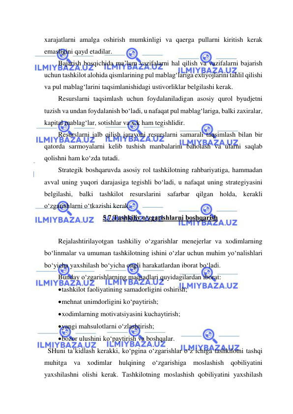  
 
xarajatlarni amalga oshirish mumkinligi va qaerga pullarni kiritish kerak 
emasligini qayd etadilar. 
Bajarish bosqichida ma’lum vazifalarni hal qilish va vazifalarni bajarish 
uchun tashkilot alohida qismlarining pul mablag‘lariga extiyojlarini tahlil qilishi 
va pul mablag‘larini taqsimlanishidagi ustivorliklar belgilashi kerak. 
Resurslarni taqsimlash uchun foydalaniladigan asosiy qurol byudjetni 
tuzish va undan foydalanish bo‘ladi, u nafaqat pul mablag‘lariga, balki zaxiralar, 
kapital mablag‘lar, sotishlar va x.k ham tegishlidir.  
Resurslarni jalb qilish jarayoni resurslarni samarali taqsimlash bilan bir 
qatorda sarmoyalarni kelib tushish manbalarini baholash va ularni saqlab 
qolishni ham ko‘zda tutadi. 
Strategik boshqaruvda asosiy rol tashkilotning rahbariyatiga, hammadan 
avval uning yuqori darajasiga tegishli bo‘ladi, u nafaqat uning strategiyasini 
belgilashi, balki tashkilot resurslarini safarbar qilgan holda, kerakli 
o‘zgarishlarni o‘tkazishi kerak. 
5.7.Tashkiliy o‘zgarishlarni boshqarish 
 
Rejalashtirilayotgan tashkiliy o‘zgarishlar menejerlar va xodimlarning 
bo‘linmalar va umuman tashkilotning ishini o‘zlar uchun muhim yo‘nalishlari 
bo‘yicha yaxshilash bo‘yicha ongli harakatlardan iborat bo‘ladi. 
Bunday o‘zgarishlarning maqsadlari quyidagilardan iborat: 
 tashkilot faoliyatining samadorligini oshirish; 
 mehnat unimdorligini ko‘paytirish; 
 xodimlarning motivatsiyasini kuchaytirish; 
 yangi mahsulotlarni o‘zlashtirish; 
 bozor ulushini ko‘paytirish va boshqalar. 
  SHuni ta’kidlash kerakki, ko‘pgina o‘zgarishlar o‘z ichiga tashkilotni tashqi 
muhitga va xodimlar hulqining o‘zgarishiga moslashish qobiliyatini 
yaxshilashni olishi kerak. Tashkilotning moslashish qobiliyatini yaxshilash 
