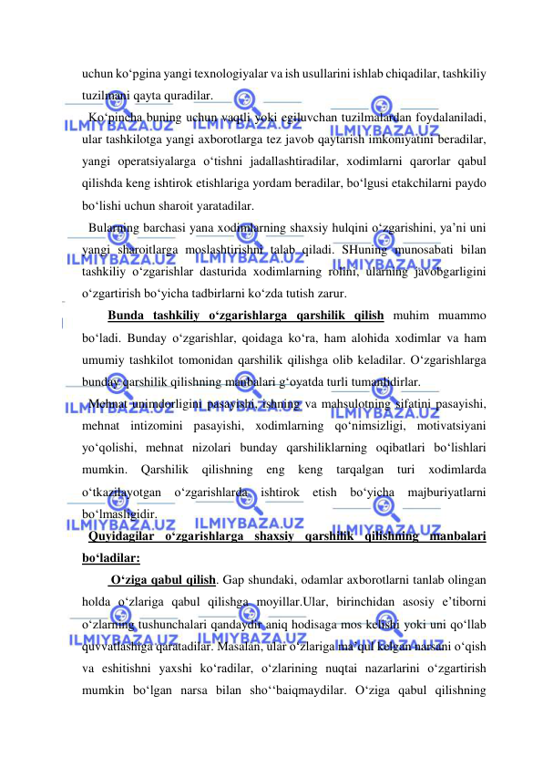  
 
uchun ko‘pgina yangi texnologiyalar va ish usullarini ishlab chiqadilar, tashkiliy 
tuzilmani qayta quradilar. 
  Ko‘pincha buning uchun vaqtli yoki egiluvchan tuzilmalardan foydalaniladi, 
ular tashkilotga yangi axborotlarga tez javob qaytarish imkoniyatini beradilar, 
yangi operatsiyalarga o‘tishni jadallashtiradilar, xodimlarni qarorlar qabul 
qilishda keng ishtirok etishlariga yordam beradilar, bo‘lgusi etakchilarni paydo 
bo‘lishi uchun sharoit yaratadilar. 
  Bularning barchasi yana xodimlarning shaxsiy hulqini o‘zgarishini, ya’ni uni 
yangi sharoitlarga moslashtirishni talab qiladi. SHuning munosabati bilan 
tashkiliy o‘zgarishlar dasturida xodimlarning rolini, ularning javobgarligini 
o‘zgartirish bo‘yicha tadbirlarni ko‘zda tutish zarur. 
Bunda tashkiliy o‘zgarishlarga qarshilik qilish muhim muammo 
bo‘ladi. Bunday o‘zgarishlar, qoidaga ko‘ra, ham alohida xodimlar va ham 
umumiy tashkilot tomonidan qarshilik qilishga olib keladilar. O‘zgarishlarga 
bunday qarshilik qilishning manbalari g‘oyatda turli tumanlidirlar. 
  Mehnat unimdorligini pasayishi, ishning va mahsulotning sifatini pasayishi, 
mehnat intizomini pasayishi, xodimlarning qo‘nimsizligi, motivatsiyani 
yo‘qolishi, mehnat nizolari bunday qarshiliklarning oqibatlari bo‘lishlari 
mumkin. Qarshilik qilishning eng keng tarqalgan turi xodimlarda 
o‘tkazilayotgan o‘zgarishlarda ishtirok etish bo‘yicha majburiyatlarni 
bo‘lmasligidir. 
  Quyidagilar o‘zgarishlarga shaxsiy qarshilik qilishning manbalari 
bo‘ladilar: 
 O‘ziga qabul qilish. Gap shundaki, odamlar axborotlarni tanlab olingan 
holda o‘zlariga qabul qilishga moyillar.Ular, birinchidan asosiy e’tiborni 
o‘zlarning tushunchalari qandaydir aniq hodisaga mos kelishi yoki uni qo‘llab 
quvvatlashiga qaratadilar. Masalan, ular o‘zlariga ma’qul kelgan narsani o‘qish 
va eshitishni yaxshi ko‘radilar, o‘zlarining nuqtai nazarlarini o‘zgartirish 
mumkin bo‘lgan narsa bilan sho‘‘baiqmaydilar. O‘ziga qabul qilishning 
