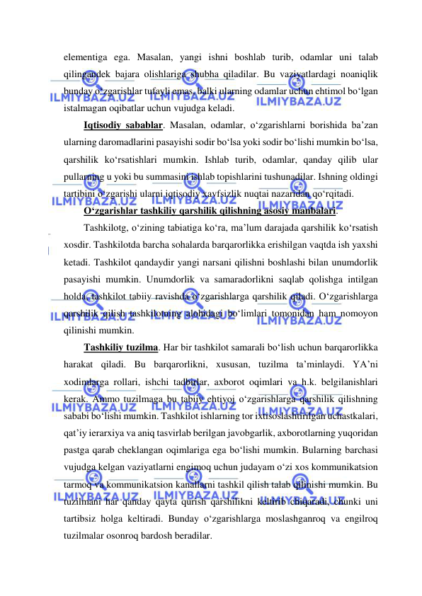  
 
elementiga ega. Masalan, yangi ishni boshlab turib, odamlar uni talab 
qilingandek bajara olishlariga shubha qiladilar. Bu vaziyatlardagi noaniqlik 
bunday o‘zgarishlar tufayli emas, balki ularning odamlar uchun ehtimol bo‘lgan 
istalmagan oqibatlar uchun vujudga keladi.  
Iqtisodiy sabablar. Masalan, odamlar, o‘zgarishlarni borishida ba’zan 
ularning daromadlarini pasayishi sodir bo‘lsa yoki sodir bo‘lishi mumkin bo‘lsa, 
qarshilik ko‘rsatishlari mumkin. Ishlab turib, odamlar, qanday qilib ular 
pullarning u yoki bu summasini ishlab topishlarini tushunadilar. Ishning oldingi 
tartibini o‘zgarishi ularni iqtisodiy xavfsizlik nuqtai nazaridan qo‘rqitadi. 
O‘zgarishlar tashkiliy qarshilik qilishning asosiy manbalari. 
Tashkilotg, o‘zining tabiatiga ko‘ra, ma’lum darajada qarshilik ko‘rsatish 
xosdir. Tashkilotda barcha sohalarda barqarorlikka erishilgan vaqtda ish yaxshi 
ketadi. Tashkilot qandaydir yangi narsani qilishni boshlashi bilan unumdorlik 
pasayishi mumkin. Unumdorlik va samaradorlikni saqlab qolishga intilgan 
holda, tashkilot tabiiy ravishda o‘zgarishlarga qarshilik qiladi. O‘zgarishlarga 
qarshilik qilish tashkilotning alohidagi bo‘limlari tomonidan ham nomoyon 
qilinishi mumkin. 
Tashkiliy tuzilma. Har bir tashkilot samarali bo‘lish uchun barqarorlikka 
harakat qiladi. Bu barqarorlikni, xususan, tuzilma ta’minlaydi. YA’ni 
xodimlarga rollari, ishchi tadbirlar, axborot oqimlari va h.k. belgilanishlari 
kerak. Ammo tuzilmaga bu tabiiy ehtiyoj o‘zgarishlarga qarshilik qilishning 
sababi bo‘lishi mumkin. Tashkilot ishlarning tor ixtisoslashtirilgan uchastkalari, 
qat’iy ierarxiya va aniq tasvirlab berilgan javobgarlik, axborotlarning yuqoridan 
pastga qarab cheklangan oqimlariga ega bo‘lishi mumkin. Bularning barchasi 
vujudga kelgan vaziyatlarni engimoq uchun judayam o‘zi xos kommunikatsion 
tarmoq va kommunikatsion kanallarni tashkil qilish talab qilinishi mumkin. Bu 
tuzilmani har qanday qayta qurish qarshilikni keltirib chiqaradi, chunki uni 
tartibsiz holga keltiradi. Bunday o‘zgarishlarga moslashganroq va engilroq 
tuzilmalar osonroq bardosh beradilar. 
