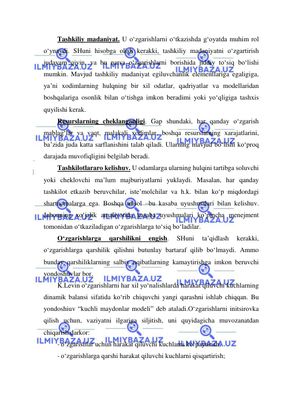  
 
Tashkiliy madaniyat. U o‘zgarishlarni o‘tkazishda g‘oyatda muhim rol 
o‘ynaydi. SHuni hisobga olish kerakki, tashkiliy madaniyatni o‘zgartirish 
judayam qiyin, va bu narsa o‘zgarishlarni borishida jiddiy to‘siq bo‘lishi 
mumkin. Mavjud tashkiliy madaniyat egiluvchanlik elementlariga egaligiga, 
ya’ni xodimlarning hulqning bir xil odatlar, qadriyatlar va modellaridan 
boshqalariga osonlik bilan o‘tishga imkon beradimi yoki yo‘qligiga tashxis 
quyilishi kerak.  
Resurslarning cheklanganligi. Gap shundaki, har qanday o‘zgarish 
mablag‘lar va vaqt, malakali xodimlar, boshqa resurslarning xarajatlarini, 
ba’zida juda katta sarflanishini talab qiladi. Ularning mavjud bo‘lishi ko‘proq 
darajada muvofiqligini belgilab beradi. 
Tashkilotlararo kelishuv. U odamlarga ularning hulqini tartibga soluvchi 
yoki cheklovchi ma’lum majburiyatlarni yuklaydi. Masalan, har qanday 
tashkilot etkazib beruvchilar, iste’molchilar va h.k. bilan ko‘p miqdordagi 
shartnomalarga ega. Boshqa misol –bu kasaba uyushmalari bilan kelishuv. 
Jahonning xo‘jalik amaliyotida kasaba uyushmalari ko‘pincha menejment 
tomonidan o‘tkaziladigan o‘zgarishlarga to‘siq bo‘ladilar. 
O‘zgarishlarga 
qarshilikni 
engish. 
SHuni 
ta’qidlash 
kerakki, 
o‘zgarishlarga qarshilik qilishni butunlay bartaraf qilib bo‘lmaydi. Ammo 
bunday qarshiliklarning salbiy oqibatlarning kamaytirishga imkon beruvchi 
yondoshuvlar bor. 
K.Levin o‘zgarishlarni har xil yo‘nalishlarda harakat qiluvchi kuchlarning 
dinamik balansi sifatida ko‘rib chiquvchi yangi qarashni ishlab chiqqan. Bu 
yondoshiuv “kuchli maydonlar modeli” deb ataladi.O‘zgarishlarni initsirovka 
qilish uchun, vaziyatni ilgariga siljitish, uni quyidagicha muvozanatdan 
chiqarish darkor: 
- o‘zgarishlar uchun harakat qiluvchi kuchlarni ko‘paytirish; 
- o‘zgarishlarga qarshi harakat qiluvchi kuchlarni qisqartirish; 
