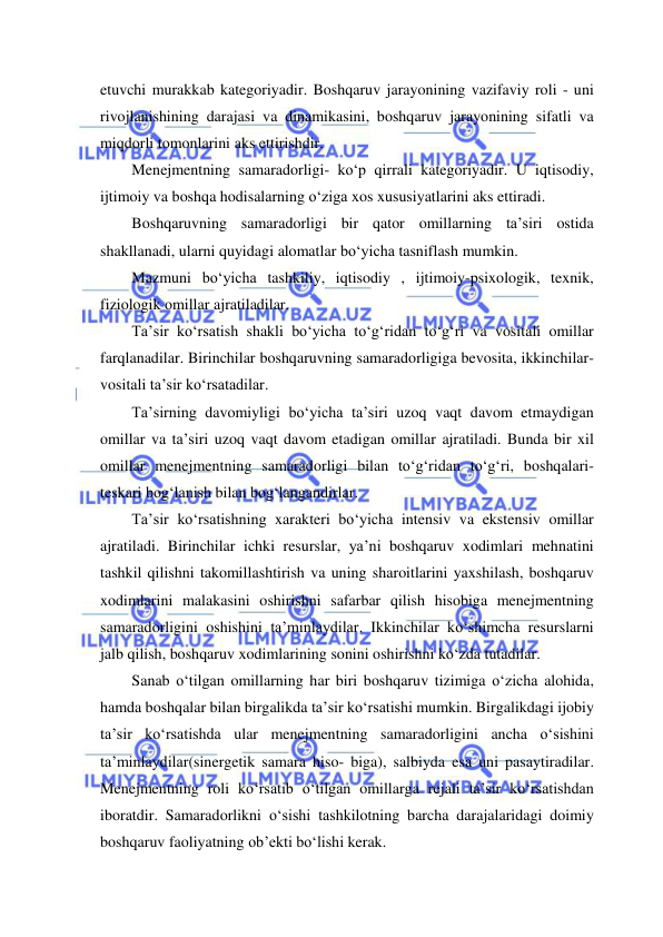  
 
etuvchi murakkab kategoriyadir. Boshqaruv jarayonining vazifaviy roli - uni 
rivojlanishining darajasi va dinamikasini, boshqaruv jarayonining sifatli va 
miqdorli tomonlarini aks ettirishdir. 
Menejmentning samaradorligi- ko‘p qirrali kategoriyadir. U iqtisodiy, 
ijtimoiy va boshqa hodisalarning o‘ziga xos xususiyatlarini aks ettiradi. 
Boshqaruvning samaradorligi bir qator omillarning ta’siri ostida 
shakllanadi, ularni quyidagi alomatlar bo‘yicha tasniflash mumkin. 
Mazmuni bo‘yicha tashkiliy, iqtisodiy , ijtimoiy-psixologik, texnik, 
fiziologik omillar ajratiladilar. 
Ta’sir ko‘rsatish shakli bo‘yicha to‘g‘ridan to‘g‘ri va vositali omillar 
farqlanadilar. Birinchilar boshqaruvning samaradorligiga bevosita, ikkinchilar- 
vositali ta’sir ko‘rsatadilar. 
Ta’sirning davomiyligi bo‘yicha ta’siri uzoq vaqt davom etmaydigan 
omillar va ta’siri uzoq vaqt davom etadigan omillar ajratiladi. Bunda bir xil 
omillar menejmentning samaradorligi bilan to‘g‘ridan to‘g‘ri, boshqalari- 
teskari bog‘lanish bilan bog‘langandirlar. 
Ta’sir ko‘rsatishning xarakteri bo‘yicha intensiv va ekstensiv omillar 
ajratiladi. Birinchilar ichki resurslar, ya’ni boshqaruv xodimlari mehnatini 
tashkil qilishni takomillashtirish va uning sharoitlarini yaxshilash, boshqaruv 
xodimlarini malakasini oshirishni safarbar qilish hisobiga menejmentning 
samaradorligini oshishini ta’minlaydilar. Ikkinchilar ko‘shimcha resurslarni 
jalb qilish, boshqaruv xodimlarining sonini oshirishni ko‘zda tutadilar.  
Sanab o‘tilgan omillarning har biri boshqaruv tizimiga o‘zicha alohida, 
hamda boshqalar bilan birgalikda ta’sir ko‘rsatishi mumkin. Birgalikdagi ijobiy 
ta’sir ko‘rsatishda ular menejmentning samaradorligini ancha o‘sishini 
ta’minlaydilar(sinergetik samara hiso- biga), salbiyda esa uni pasaytiradilar. 
Menejmentning roli ko‘rsatib o‘tilgan omillarga rejali ta’sir ko‘rsatishdan 
iboratdir. Samaradorlikni o‘sishi tashkilotning barcha darajalaridagi doimiy 
boshqaruv faoliyatning ob’ekti bo‘lishi kerak. 
