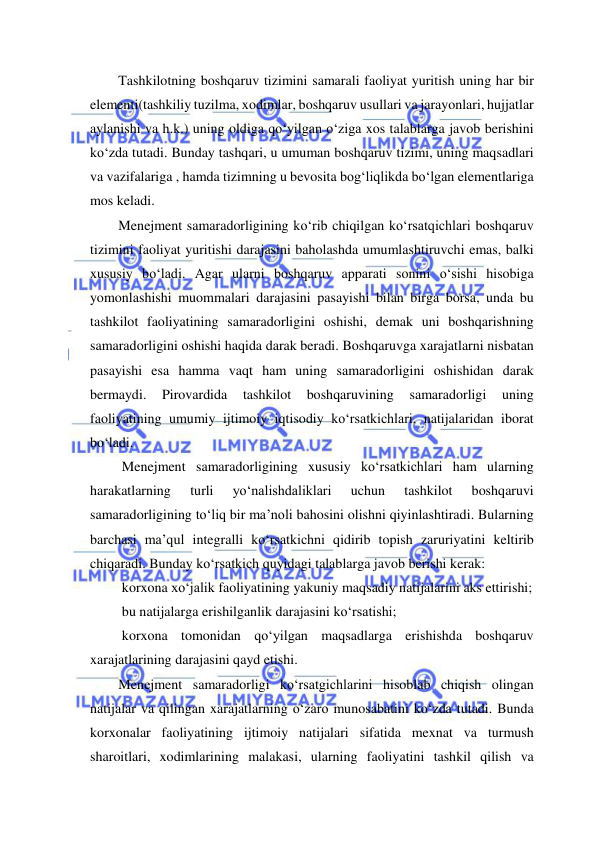  
 
Tashkilotning boshqaruv tizimini samarali faoliyat yuritish uning har bir 
elementi(tashkiliy tuzilma, xodimlar, boshqaruv usullari va jarayonlari, hujjatlar 
aylanishi va h.k.) uning oldiga qo‘yilgan o‘ziga xos talablarga javob berishini 
ko‘zda tutadi. Bunday tashqari, u umuman boshqaruv tizimi, uning maqsadlari 
va vazifalariga , hamda tizimning u bevosita bog‘liqlikda bo‘lgan elementlariga 
mos keladi. 
Menejment samaradorligining ko‘rib chiqilgan ko‘rsatqichlari boshqaruv 
tizimini faoliyat yuritishi darajasini baholashda umumlashtiruvchi emas, balki 
xususiy bo‘ladi. Agar ularni boshqaruv apparati sonini o‘sishi hisobiga 
yomonlashishi muommalari darajasini pasayishi bilan birga borsa, unda bu 
tashkilot faoliyatining samaradorligini oshishi, demak uni boshqarishning 
samaradorligini oshishi haqida darak beradi. Boshqaruvga xarajatlarni nisbatan 
pasayishi esa hamma vaqt ham uning samaradorligini oshishidan darak 
bermaydi. 
Pirovardida 
tashkilot 
boshqaruvining 
samaradorligi 
uning 
faoliyatining umumiy ijtimoiy iqtisodiy ko‘rsatkichlari, natijalaridan iborat 
bo‘ladi. 
 Menejment samaradorligining xususiy ko‘rsatkichlari ham ularning 
harakatlarning 
turli 
yo‘nalishdaliklari 
uchun 
tashkilot 
boshqaruvi 
samaradorligining to‘liq bir ma’noli bahosini olishni qiyinlashtiradi. Bularning 
barchasi ma’qul integralli ko‘rsatkichni qidirib topish zaruriyatini keltirib 
chiqaradi. Bunday ko‘rsatkich quyidagi talablarga javob berishi kerak: 
 korxona xo‘jalik faoliyatining yakuniy maqsadiy natijalarini aks ettirishi; 
 bu natijalarga erishilganlik darajasini ko‘rsatishi; 
 korxona tomonidan qo‘yilgan maqsadlarga erishishda boshqaruv 
xarajatlarining darajasini qayd etishi. 
Menejment samaradorligi ko‘rsatgichlarini hisoblab chiqish olingan 
natijalar va qilingan xarajatlarning o‘zaro munosabatini ko‘zda tutadi. Bunda 
korxonalar faoliyatining ijtimoiy natijalari sifatida mexnat va turmush 
sharoitlari, xodimlarining malakasi, ularning faoliyatini tashkil qilish va 
