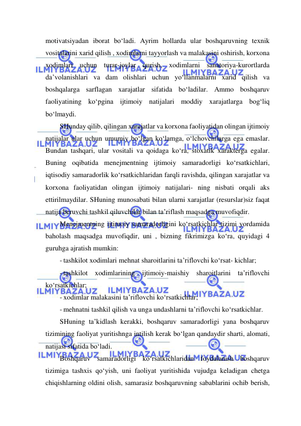  
 
motivatsiyadan iborat bo‘ladi. Ayrim hollarda ular boshqaruvning texnik 
vositalarini xarid qilish , xodimlarni tayyorlash va malakasini oshirish, korxona 
xodimlari uchun turar-joylar qurish, xodimlarni sanatoriya-kurortlarda 
da’volanishlari va dam olishlari uchun yo‘llanmalarni xarid qilish va 
boshqalarga sarflagan xarajatlar sifatida bo‘ladilar. Ammo boshqaruv 
faoliyatining ko‘pgina ijtimoiy natijalari moddiy xarajatlarga bog‘liq 
bo‘lmaydi. 
SHunday qilib, qilingan xarajatlar va korxona faoliyatidan olingan ijtimoiy 
natijalar ular uchun umumiy bo‘lgan ko‘lamga, o‘lchovchilarga ega emaslar. 
Bundan tashqari, ular vositali va qoidaga ko‘ra, stoxatik xarakterga egalar. 
Buning oqibatida menejmentning ijtimoiy samaradorligi ko‘rsatkichlari, 
iqtisodiy samaradorlik ko‘rsatkichlaridan farqli ravishda, qilingan xarajatlar va 
korxona faoliyatidan olingan ijtimoiy natijalari- ning nisbati orqali aks 
ettirilmaydilar. SHuning munosabati bilan ularni xarajatlar (resurslar)siz faqat 
natija beruvchi tashkil qiluvchilar bilan ta’riflash maqsadga muvofiqdir. 
Menejmentning ijtimoiy samaradorligini ko‘rsatkichlar tizimi yordamida 
baholash maqsadga muvofiqdir, uni , bizning fikrimizga ko‘ra, quyidagi 4 
guruhga ajratish mumkin: 
- tashkilot xodimlari mehnat sharoitlarini ta’riflovchi ko‘rsat- kichlar; 
- tashkilot xodimlarining ijtimoiy-maishiy sharoitlarini ta’riflovchi 
ko‘rsatkichlar; 
- xodimlar malakasini ta’riflovchi ko‘rsatkichlar; 
- mehnatni tashkil qilish va unga undashlarni ta’riflovchi ko‘rsatkichlar. 
SHuning ta’kidlash kerakki, boshqaruv samaradorligi yana boshqaruv 
tizimining faoliyat yuritishnga intilish kerak bo‘lgan qandaydir sharti, alomati, 
natijasi sifatida bo‘ladi. 
Boshqaruv samaradorligi ko‘rsatkichlaridan foydalanish boshqaruv 
tizimiga tashxis qo‘yish, uni faoliyat yuritishida vujudga keladigan chetga 
chiqishlarning oldini olish, samarasiz boshqaruvning sabablarini ochib berish, 
