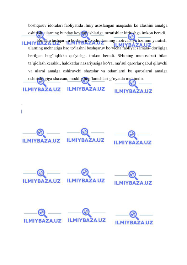  
 
boshqaruv idoralari faoliyatida ilmiy asoslangan maqsadni ko‘zlashini amalga 
oshirish, ularning bunday keyingi ishlariga tuzatishlar kiritishga imkon beradi. 
Bundan tashqari, u boshqaruv xodimlarining motivatsiya tizimini yaratish, 
ularning mehnatiga haq to‘lashni boshqaruv bo‘yicha faoliyat samara- dorligiga 
berilgan bog‘liqlikka qo‘yishga imkon beradi. SHuning munosabati bilan 
ta’qidlash kerakki, halokatlar nazariyasiga ko‘ra, ma’sul qarorlar qabul qiluvchi 
va ularni amalga oshiruvchi shaxslar va odamlarni bu qarorlarni amalga 
oshirishligiga shaxsan, moddiy bog‘lanishlari g‘oyatda muhimdir. 
 
 
 
 
 
                                                           
