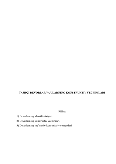  
 
 
 
 
 
 
 
 
 
 
 
 
 
 
 
 
TASHQI DEVORLAR VA ULARNING KONSTRUKTIV YECHIMLARI 
 
 
 
REJA: 
1) Devorlarning klassifikatsiyasi. 
2) Devorlarning konstruktiv yechimlari. 
3) Devorlarning me’moriy-konstruktiv elementlari. 
 
 
 
 
 
