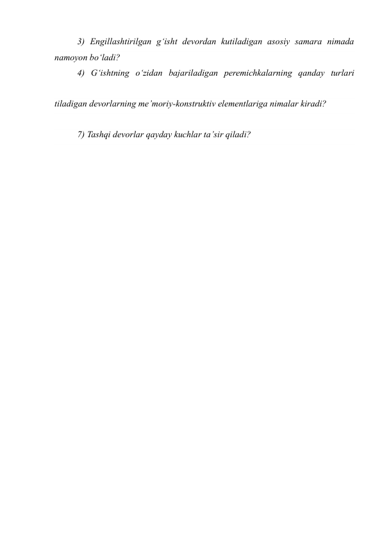 3) Engillashtirilgan g‘isht devordan kutiladigan asosiy samara nimada 
namoyon bo‘ladi? 
4) G‘ishtning o‘zidan bajariladigan peremichkalarning qanday turlari 
 
tiladigan devorlarning me’moriy-konstruktiv elementlariga nimalar kiradi? 
 
7) Tashqi devorlar qayday kuchlar ta’sir qiladi? 
 
 
 
 
 
 
 
 
 
 
 
 
 
 
 
 
 
 
 
 
 
 
 
