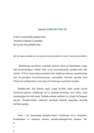  
 
 
 
 
давоми: PARDADEVORLAR. 
 
G‘isht va mayda blok pardadevorlar. 
 Pardadevor bloklari va panellari. 
Qo‘zg‘aluvchan pardadevorlar. 
 
 
Qo‘zg‘almas pardadevor, qo‘zg‘aluvchan pardadevor, tovush  izolyasiyasi indeksi, 
 
Binolarning qavatlarini xonalarga ajratish uchun qo‘llaniladigan yupqa 
yuk ko‘tarmaydigan vertikal ichki to‘siq konstruksiyalari pardadevorlar deb 
ataladi. YUk ko‘tarmaydigan pardadevorlar odatda qavatlararo yopmalarning 
yuk ko‘taradigan konstruksiyalariga tayanadilar. Birinchi qavatda ham 
Ularni pol ostidagi beton yoki shag‘al to‘shamaga tayantirish mumkin. 
Pardadevorlar iloji boricha engil, yupqa bo‘lishi, lekin yaxshi tovush 
Sanitariya-gigiena talablariga ko‘ra pardadevorlarning sirti silliq, oson 
tozalanadigan bo‘lishi kerak. Pardadevorlarda teshiklar va o‘yiqlar bo‘lmagani 
ma’qul. Pardadevorlarni industrial usullarda bajarish maqsadga muvofiq 
bo‘lishi mumkin. 
Turar - joy binolaridagi pardadevorlarni vazifalariga ko‘ra xonalararo, 
kvartiralararo va sanitariya oshxona pardadevorlarigabo‘lish mumkin. Bir 
k
v
a
