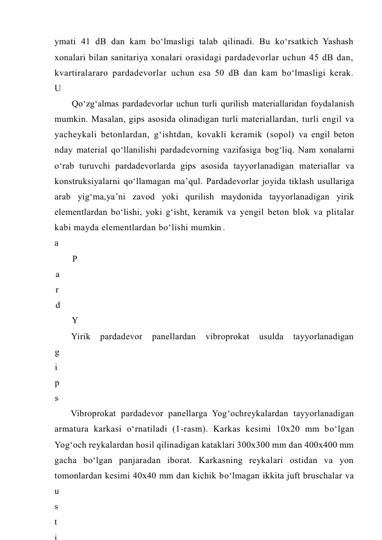 ymati 41 dB dan kam bo‘lmasligi talab qilinadi. Bu ko‘rsatkich Yashash 
xonalari bilan sanitariya xonalari orasidagi pardadevorlar uchun 45 dB dan, 
kvartiralararo pardadevorlar uchun esa 50 dB dan kam bo‘lmasligi kerak. 
U
n
d
a
n
 
t
a
s
h
a
r
i
 
s
a
n
i
t
a
r
i
y
a
 
x
o
n
a
l
Qo‘zg‘almas pardadevorlar uchun turli qurilish materiallaridan foydalanish 
mumkin. Masalan, gips asosida olinadigan turli materiallardan, turli engil va 
yacheykali betonlardan, g‘ishtdan, kovakli keramik (sopol) va engil beton 
nday material qo‘llanilishi pardadevorning vazifasiga bog‘liq. Nam xonalarni 
o‘rab turuvchi pardadevorlarda gips asosida tayyorlanadigan materiallar va 
konstruksiyalarni qo‘llamagan ma’qul. Pardadevorlar joyida tiklash usullariga 
arab yig‘ma,ya’ni zavod yoki qurilish maydonida tayyorlanadigan yirik 
elementlardan bo‘lishi, yoki g‘isht, keramik va yengil beton blok va plitalar 
kabi mayda elementlardan bo‘lishi mumkin . 
P
a
r
d
a
d
e
v
o
r
l
a
r
n
i
n
g
 
k
Y
i
g
‘
m
a
 
p
a
r
d
a
d
e
v
Yirik 
pardadevor 
panellardan 
vibroprokat 
usulda 
tayyorlanadigan 
g
i
p
s
o
b
e
t
o
n
 
p
a
Vibroprokat pardadevor panellarga Yog‘ochreykalardan tayyorlanadigan 
armatura karkasi o‘rnatiladi (1-rasm). Karkas kesimi 10x20 mm bo‘lgan 
Yog‘och reykalardan hosil qilinadigan kataklari 300x300 mm dan 400x400 mm 
gacha bo‘lgan panjaradan iborat. Karkasning reykalari ostidan va yon 
tomonlardan kesimi 40x40 mm dan kichik bo‘lmagan ikkita juft bruschalar va 
u
s
t
i
