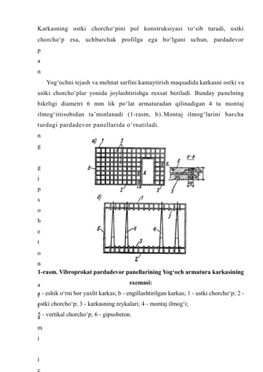 Karkasning ostki chorcho‘pini pol konstruksiyasi to‘sib turadi, ustki 
chorcho‘p esa, uchburchak profilga ega bo‘lgani uchun, pardadevor 
p
a
n
e
l
i
n
i
n
g
 
g
i
p
s
o
b
e
t
o
n
 
a
t
l
a
m
i
 
i
c
Yog‘ochni tejash va mehnat sarfini kamaytirish maqsadida karkasni ostki va 
ustki chorcho‘plar yonida joylashtirishga ruxsat beriladi. Bunday panelning 
bikrligi diametri 6 mm lik po‘lat armaturadan qilinadigan 4 ta montaj 
ilmog‘iHisobidan ta’minlanadi (1-rasm, b).Montaj ilmog‘larini barcha 
turdagi pardadevor panellarida o‘rnatiladi. 
 
1-rasm. Vibroprokat pardadevor panellarining Yog‘och armatura karkasining 
sxemasi: 
a - eshik o‘rni bor yaxlit karkas; b - engillashtirilgan karkas; 1 - ustki chorcho‘p; 2 - 
ostki chorcho‘p; 3 - karkasning reykalari; 4 - montaj ilmog‘i; 
5 - vertikal chorcho‘p; 6 - gipsobeton. 
 
