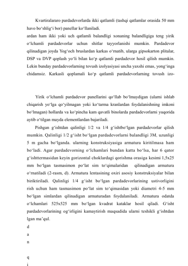 Kvartiralararo pardadevorlarda ikki qatlamli (tashqi qatlamlar orasida 50 mm 
havo bo‘shlig‘i bor) panellar ko‘llaniladi. 
ardan ham ikki yoki uch qatlamli balandligi xonaning balandligiga teng yirik 
o‘lchamli pardadevorlar uchun shitlar tayyorlanishi mumkin. Pardadevor 
qilinadigan joyda Yog‘och bruslardan karkas o‘rnatib, ularga gipsokarton plitalar, 
DSP va DVP qoplash yo‘li bilan ko‘p qatlamli pardadevor hosil qilish mumkin. 
Lekin bunday pardadevorlarning tovush izolyasiyasi uncha yaxshi emas, yong‘inga 
chidamsiz. Karkasli qoplamali ko‘p qatlamli pardadevorlarning tovush izo-
Yirik o‘lchamli pardadevor panellarini qo‘llab bo‘lmaydigan (ularni ishlab 
chiqarish yo‘lga qo‘yilmagan yoki ko‘tarma kranlardan foydalanishning imkoni 
bo‘lmagan) hollarda va ko‘pincha kam qavatli binolarda pardadevorlarni yuqorida 
aytib o‘tilgan mayda elementlardan bajariladi. 
Pishgan g‘ishtdan qalinligi 1/2 va 1/4 g‘ishtbo‘lgan pardadevorlar qilish 
mumkin. Qalinligi 1/2 g‘isht bo‘lgan pardadevorlarni balandligi 3M, uzunligi 
5 m gacha bo‘lganda. ularning konstruksiyasiga armatura kiritilmasa ham 
bo‘ladi. Agar pardadevorning o‘lchamlari bundan katta bo‘lsa, har 6 qator 
g‘ishttermasidan keyin gorizontal choklardagi qorishma orasiga kesimi 1,5x25 
mm bo‘lgan tasmasimon po‘lat sim to‘qimalaridan  qilinadigan armatura 
o‘rnatiladi (2-rasm, d). Armatura lentasining oxiri asosiy konstruksiyalar bilan 
biriktiriladi. Qalinligi 1/4 g‘isht bo‘lgan pardadevorlarining ustivorligini 
rish uchun ham tasmasimon po‘lat sim to‘qimasidan yoki diametri 4-5 mm 
bo‘lgan simlardan qilinadigan armaturadan foydalaniladi. Armatura odatda 
o‘lchamlari 525x525 mm bo‘lgan kvadrat kataklar hosil qiladi. G‘isht 
pardadevorlarining og‘irligini kamaytirish maqsadida ularni teshikli g‘ishtdan 
lgan ma’qul. 
d
a
n
 
q
i
