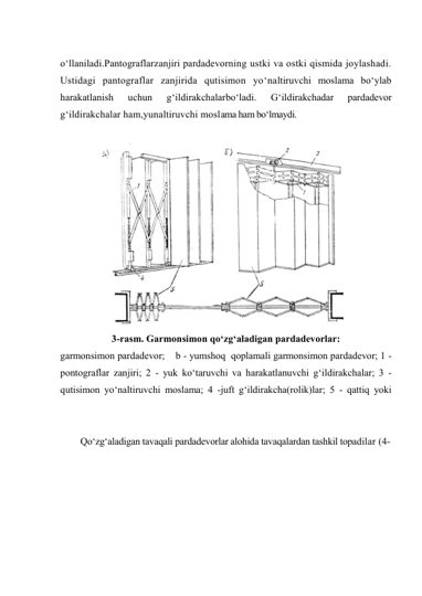  
o‘llaniladi.Pantograflarzanjiri pardadevorning ustki va ostki qismida joylashadi. 
Ustidagi pantograflar zanjirida qutisimon yo‘naltiruvchi moslama bo‘ylab 
harakatlanish 
uchun 
g‘ildirakchalarbo‘ladi. 
G‘ildirakchadar 
pardadevor 
g‘ildirakchalar ham,yunaltiruvchi moslama ham bo‘lmaydi. 
 
3-rasm. Garmonsimon qo‘zg‘aladigan pardadevorlar: 
garmonsimon pardadevor;    b - yumshoq  qoplamali garmonsimon pardadevor; 1 - 
pontograflar zanjiri; 2 - yuk ko‘taruvchi va harakatlanuvchi g‘ildirakchalar; 3 - 
qutisimon yo‘naltiruvchi moslama; 4 -juft g‘ildirakcha(rolik)lar; 5 - qattiq yoki 
 
Qo‘zg‘aladigan tavaqali pardadevorlar alohida tavaqalardan tashkil topadilar (4-
