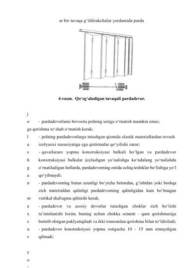 ar bir tavaqa g‘ildirakchalar yordamida parda
 
4-rasm.  Qo‘zg‘aladigan tavaqali pardadevor. 
 
j
o
y
l
a
s
h
g
a
n
 
m
a
x
s
u
s
 
y
o
‘
- pardadevorlarni bevosita polning ustiga o‘rnatish mumkin emas; 
ga qorishma to‘shab o‘rnatish kerak; 
- polning pardadevorlarga tutashgan qismida elastik materiallardan tovush 
izolyasisi xususiyatiga ega qistirmalar qo‘yilishi zarur; 
- qavatlararo yopma konstruksiyasi balkali bo‘lgan va pardadevor 
konstruksiyasi balkalar joylashgan yo‘nalishga ko‘ndalang yo‘nalishda 
o‘rnatiladigan hollarda, pardadevorning ostida ochiq teshiklar bo‘lishiga yo‘l 
qo‘yilmaydi; 
- pardadevorning butun uzunligi bo‘yicha betondan, g‘ishtdan yoki boshqa 
zich materialdan qalinligi pardadevorning qalinligidan kam bo‘lmagan 
vertikal diafragma qilinishi kerak; 
- pardadevor va asosiy devorlar tutashgan choklar zich bo‘lishi 
ta’minlanishi lozim, buning uchun chokka sement - qum qorishmasiga 
botirib olingan paklyatiqiladi va ikki tomonidan qorishma bilan to‘ldiriladi; 
- pardadevor konstruksiyasi yopma ostigacha 10 - 15 mm etmaydigan 
qilinadi;  
