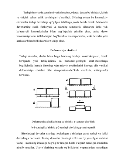 Tashqi devorlarda xonalarni yoritish uchun, odatda, deraza bo‘shliqlari, kirish 
va chiqish uchun eshik bo‘shliqlari o‘rnatiladi. SHuning uchun bu konstruktiv 
elementlar tashqi devorlarga qo‘yilgan talablarga javob berishi kerak. Madomiki 
devorlarning statik funksiyasi va ularning ximoyaviy sifatlariga ichki yuk 
ko‘taruvchi konstruksiyalar bilan bog‘liqholda erishilar ekan, tashqi devor 
konstruksiyalarini ishlab chiqish bog‘lanishlar va orayopmalar, ichki devorlar yoki 
karkaslar bilan birikishlarni o‘z ichiga oladi. 
 
Deformatsiya choklari 
Tashqi devorlar, shular bilan birga binoning boshqa konstruksiyalari, kerak 
bo‘lganda 
yoki 
tabiiy-iqlimiy 
va 
muxandis-geologik 
shart-sharoitlarga 
bog‘liqholda hamda binoning xajm-rejaviy yechimlarini hisobga olib vertikal 
deformatsiya choklari bilan (temperatura-cho‘kish, cho‘kish, antiseysmik)  
bo‘linadi.  
 
 
Deformatsiya choklarining ko‘rinishi: a- xarorat-cho‘kish; 
b-1-turdagi ko‘rinish; g-2-turdagi cho‘kish; g- antiseysmik 
Binolardagi devorlar ulardagi joylashgan o‘rinlariga qarab tashqi va ichki 
devorlarga bo‘linadi. Tashqi devorlar binodagi ichki sun’iy yaratilgan muhitni 
tashqi - insonning irodasiga bog‘liq bo‘lmagan holda o‘zgarib turadigan muhitdan 
ajratib turadilar. Ular o‘zlarining xususiy og‘irliklarini, yopmalardan tushadigan 
