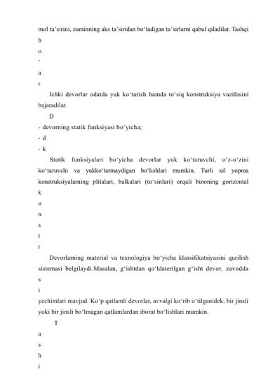 mol ta’sirini, zaminning aks ta’siridan bo‘ladigan ta’sirlarni qabul qiladilar. Tashqi 
b
o
‘
a
r
.
 
U
l
a
r
g
a
 
i
c
h
k
a
r
i
d
a
n
 
i
s
s
i
q
l
i
Ichki devorlar odatda yuk ko‘tarish hamda to‘siq konstruksiya vazifasini 
bajaradilar. 
D
e
v
o
r
l
a
r
n
i
n
g
 
k
o
n
s
t
r
u
k
s
i
y
a
- devorning statik funksiyasi bo‘yicha; 
- d
e
v
o
r
n
i
n
g
 
m
a
t
e
r
i
a
l
i
 
v
a
- k
o
n
s
t
r
u
k
s
i
y
a
d
a
g
i
 
a
t
l
a
m
Statik funksiyalari bo‘yicha devorlar yuk ko‘taruvchi, o‘z-o‘zini 
ko‘taruvchi va yukko‘tarmaydigan bo‘lishlari mumkin. Turli xil yopma 
konstruksiyalarning plitalari, balkalari (to‘sinlari) orqali binoning gorizontal 
k
o
n
s
t
r
u
k
s
i
y
a
l
a
r
i
d
a
Devorlarning material va texnologiya bo‘yicha klassifikatsiyasini qurilish 
sistemasi belgilaydi.Masalan, g‘ishtdan qo‘ldaterilgan g‘isht devor, zavodda 
yechimlari mavjud. Ko‘p qatlamli devorlar, avvalgi ko‘rib o‘tilganidek, bir jinsli 
yoki bir jinsli bo‘lmagan qatlamlardan iborat bo‘lishlari mumkin. 
T
a
s
h
i
