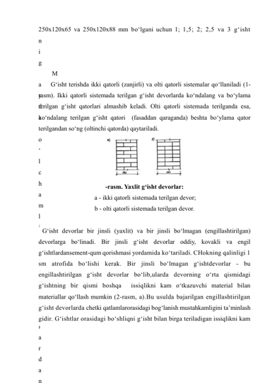 250x120x65 va 250x120x88 mm bo‘lgani uchun 1; 1,5; 2; 2,5 va 3 g‘isht 
n
i
 
t
a
s
h
k
i
l
 
iladi. 
g
a
n
 
d
e
v
o
r
l
a
r
n
i
n
g
 
q
a
l
i
n
l
i
g
i
 
3
9
0
M
a
y
d
a
 
o
‘
l
c
h
a
m
l
i
 
e
l
e
m
e
n
t
l
a
r
d
a
n
G‘isht terishda ikki qatorli (zanjirli) va olti qatorli sistemalar qo‘llaniladi (1-
rasm). Ikki qatorli sistemada terilgan g‘isht devorlarda ko‘ndalang va bo‘ylama 
terilgan g‘isht qatorlari almashib keladi. Olti qatorli sistemada terilganda esa, 
ko‘ndalang terilgan g‘isht qatori  (fasaddan qaraganda) beshta bo‘ylama qator 
terilgandan so‘ng (oltinchi qatorda) qaytariladi. 
 
-rasm. Yaxlit g‘isht devorlar: 
 a - ikki qatorli sistemada terilgan devor;  
b - olti qatorli sistemada terilgan devor. 
 
G‘isht devorlar bir jinsli (yaxlit) va bir jinsli bo‘lmagan (engillashtirilgan) 
devorlarga bo‘linadi. Bir jinsli g‘isht devorlar oddiy, kovakli va engil 
g‘ishtlardansement-qum qorishmasi yordamida ko‘tariladi. CHokning qalinligi 1 
sm atrofida bo‘lishi kerak. Bir jinsli bo‘lmagan g‘ishtdevorlar - bu 
engillashtirilgan g‘isht devorlar bo‘lib,ularda devorning o‘rta qismidagi 
g‘ishtning bir qismi boshqa  issiqlikni kam o‘tkazuvchi material bilan 
materiallar qo‘llash mumkin (2-rasm, a).Bu usulda bajarilgan engillashtirilgan 
g‘isht devorlarda chetki qatlamlarorasidagi bog‘lanish mustahkamligini ta’minlash 
gidir. G‘ishtlar orasidagi bo‘shliqni g‘isht bilan birga teriladigan issiqlikni kam 
