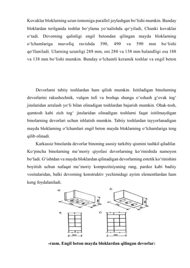 Kovaklar bloklarning uzun tomoniga parallel joylashgan bo‘lishi mumkin. Bunday 
bloklardan terilganda toshlar bo‘ylama yo‘nalishda qo‘yiladi, Chunki kovaklar 
o‘tadi. Devorning qalinligi engil betondan qilingan mayda bloklarning 
o‘lchamlariga 
muvofiq 
ravishda 
390, 
490 
va 
590 
mm 
bo‘lishi 
qo‘llaniladi. Ularning uzunligi 288 mm, eni 288 va 138 mm balandligi esa 188 
va 138 mm bo‘lishi mumkin. Bunday o‘lchamli keramik toshlar va engil beton 
Devorlarni tabiiy toshlardan ham qilish mumkin. Isitiladigan binolarning 
devorlarini rakushechnik, vulqon tufi va boshqa shunga o‘xshash g‘ovak tog‘ 
jinslaridan arralash yo‘li bilan olinadigan toshlardan bajarish mumkin. Ohak-tosh, 
qumtosh kabi zich tog‘ jinslaridan olinadigan toshlarni faqat isitilmaydigan   
binolarning devorlari uchun ishlatish mumkin. Tabiiy toshlardan tayyorlanadigan 
mayda bloklarning o‘lchamlari engil beton mayda bloklarning o‘lchamlariga teng 
qilib olinadi. 
Karkassiz binolarda devorlar binoning asosiy tarkibiy qismini tashkil qiladilar. 
Ko‘pincha binolarning me’moriy qiyofasi devorlarning ko‘rinishida namoyon 
bo‘ladi. G‘ishtdan va mayda bloklardan qilinadigan devorlarning estetik ko‘rinishini 
boyitish uchun nafaqat me’moriy kompozitsiyaning rang, pardoz kabi badiiy 
vositalaridan, balki devorning konstruktiv yechimidagi ayrim elementlardan ham 
keng foydalaniladi. 
 
-rasm. Engil beton mayda bloklardan qilingan devorlar: 
