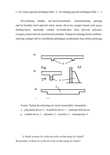 a - bo‘ylama qatorda teriladigan blok;  b - ko‘ndalang qatorda teriladigan blok; v - 1 
Devorlarning 
bunday 
me’moriy-konstruktiv 
elementlarining 
qatoriga 
ntal bo‘linishlar hosil qiluvchi sokol, karniz (bo‘g‘ot), parapet hamda turli poyas 
(belbog‘)larni, shunindek vertikal bo‘linish-larni hosil kiluvchi pilyastra, 
b turgan joylari) larni (4-rasm) kiritish mumkin. Tashqi devorlardagi kirish eshiklari, 
ularning ustidagi turli ko‘rinishlarda qilinadigan soyabonlarni ham shular jumlasiga 
 
 
 
 
 
 
 
 
 
 
 
 
 
4-rasm. Tashqi devorlarning me’moriy-konstruktiv elementlari: 
a – pilyastrali devor; b – kontrfosli devor; v – raskrepovkali devor: 
g – rizalitli devor; 1 – pilyastra; 2 – kontrfos; 3 – raskrepovka; 4 –  
 
 
 
 
1) Statik sxemasi bo‘yicha devorlar nechta turga bo‘linadi? 
Konstruktiv yechimi bo‘yicha devorlar nechta turga bo‘linadi? 
 
