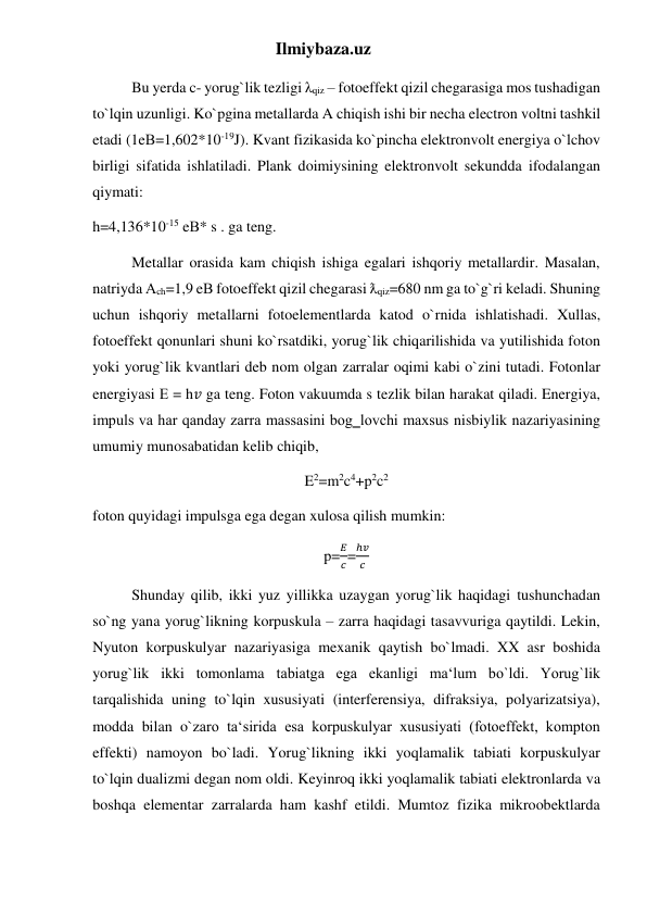 Ilmiybaza.uz 
Bu yerda c- yorug`lik tezligi λqiz – fotoeffekt qizil chegarasiga mos tushadigan 
to`lqin uzunligi. Ko`pgina metallarda A chiqish ishi bir necha electron voltni tashkil 
etadi (1eВ=1,602*10-19J). Kvant fizikasida ko`pincha elektronvolt energiya o`lchov 
birligi sifatida ishlatiladi. Plank doimiysining elektronvolt sekundda ifodalangan 
qiymati: 
h=4,136*10-15 eВ* s . ga teng. 
Metallar orasida kam chiqish ishiga egalari ishqoriy metallardir. Masalan, 
natriyda Аch=1,9 eВ fotoeffekt qizil chegarasi ƛqiz=680 nm ga to`g`ri keladi. Shuning 
uchun ishqoriy metallarni fotoelementlarda katod o`rnida ishlatishadi. Xullas, 
fotoeffekt qonunlari shuni ko`rsatdiki, yorug`lik chiqarilishida va yutilishida foton 
yoki yorug`lik kvantlari deb nom olgan zarralar oqimi kabi o`zini tutadi. Fotonlar 
energiyasi Е = h𝑣 ga teng. Foton vakuumda s tezlik bilan harakat qiladi. Energiya, 
impuls va har qanday zarra massasini bog‗lovchi maxsus nisbiylik nazariyasining 
umumiy munosabatidan kelib chiqib, 
E2=m2c4+p2c2 
foton quyidagi impulsga ega degan xulosa qilish mumkin: 
p=
𝐸
𝑐=
ℎ𝑣
𝑐  
Shunday qilib, ikki yuz yillikka uzaygan yorug`lik haqidagi tushunchadan 
so`ng yana yorug`likning korpuskula – zarra haqidagi tasavvuriga qaytildi. Lekin, 
Nyuton korpuskulyar nazariyasiga mexanik qaytish bo`lmadi. XX asr boshida 
yorug`lik ikki tomonlama tabiatga ega ekanligi ma‘lum bo`ldi. Yorug`lik 
tarqalishida uning to`lqin xususiyati (interferensiya, difraksiya, polyarizatsiya), 
modda bilan o`zaro ta‘sirida esa korpuskulyar xususiyati (fotoeffekt, kompton 
effekti) namoyon bo`ladi. Yorug`likning ikki yoqlamalik tabiati korpuskulyar 
to`lqin dualizmi degan nom oldi. Keyinroq ikki yoqlamalik tabiati elektronlarda va 
boshqa elementar zarralarda ham kashf etildi. Mumtoz fizika mikroobektlarda 
