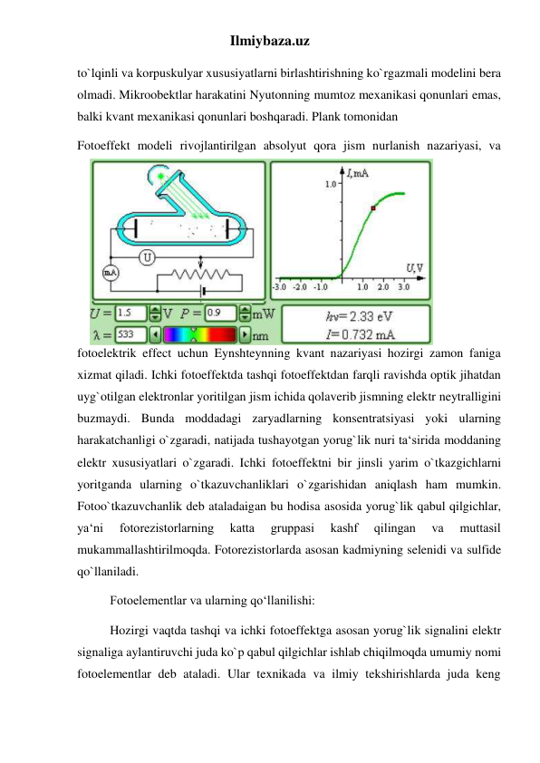 Ilmiybaza.uz 
to`lqinli va korpuskulyar xususiyatlarni birlashtirishning ko`rgazmali modelini bera 
olmadi. Mikroobektlar harakatini Nyutonning mumtoz mexanikasi qonunlari emas, 
balki kvant mexanikasi qonunlari boshqaradi. Plank tomonidan 
Fotoeffekt modeli rivojlantirilgan absolyut qora jism nurlanish nazariyasi, va 
fotoelektrik effect uchun Eynshteynning kvant nazariyasi hozirgi zamon faniga 
xizmat qiladi. Ichki fotoeffektda tashqi fotoeffektdan farqli ravishda optik jihatdan 
uyg`otilgan elektronlar yoritilgan jism ichida qolaverib jismning elektr neytralligini 
buzmaydi. Bunda moddadagi zaryadlarning konsentratsiyasi yoki ularning 
harakatchanligi o`zgaradi, natijada tushayotgan yorug`lik nuri ta‘sirida moddaning 
elektr xususiyatlari o`zgaradi. Ichki fotoeffektni bir jinsli yarim o`tkazgichlarni 
yoritganda ularning o`tkazuvchanliklari o`zgarishidan aniqlash ham mumkin. 
Fotoo`tkazuvchanlik deb ataladaigan bu hodisa asosida yorug`lik qabul qilgichlar, 
ya‘ni 
fotorezistorlarning 
katta 
gruppasi 
kashf 
qilingan 
va 
muttasil 
mukammallashtirilmoqda. Fotorezistorlarda asosan kadmiyning selenidi va sulfide 
qo`llaniladi. 
Fotoelementlar va ularning qo‘llanilishi: 
Hozirgi vaqtda tashqi va ichki fotoeffektga asosan yorug`lik signalini elektr 
signaliga aylantiruvchi juda ko`p qabul qilgichlar ishlab chiqilmoqda umumiy nomi 
fotoelementlar deb ataladi. Ular texnikada va ilmiy tekshirishlarda juda keng 
