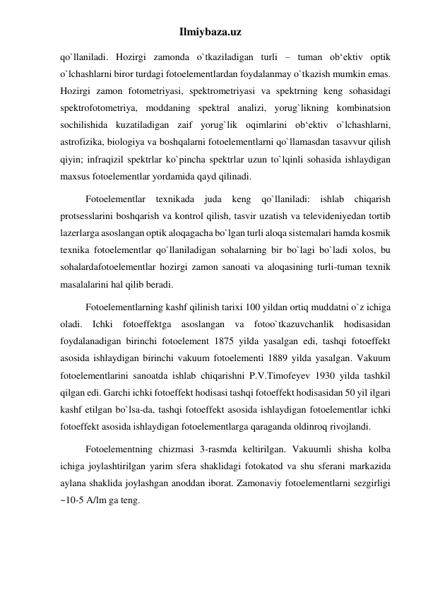 Ilmiybaza.uz 
qo`llaniladi. Hozirgi zamonda o`tkaziladigan turli – tuman ob‘ektiv optik 
o`lchashlarni biror turdagi fotoelementlardan foydalanmay o`tkazish mumkin emas. 
Hozirgi zamon fotometriyasi, spektrometriyasi va spektrning keng sohasidagi 
spektrofotometriya, moddaning spektral analizi, yorug`likning kombinatsion 
sochilishida kuzatiladigan zaif yorug`lik oqimlarini ob‘ektiv o`lchashlarni, 
astrofizika, biologiya va boshqalarni fotoelementlarni qo`llamasdan tasavvur qilish 
qiyin; infraqizil spektrlar ko`pincha spektrlar uzun to`lqinli sohasida ishlaydigan 
maxsus fotoelementlar yordamida qayd qilinadi. 
Fotoelementlar texnikada juda keng qo`llaniladi: ishlab chiqarish 
protsesslarini boshqarish va kontrol qilish, tasvir uzatish va televideniyedan tortib 
lazerlarga asoslangan optik aloqagacha bo`lgan turli aloqa sistemalari hamda kosmik 
texnika fotoelementlar qo`llaniladigan sohalarning bir bo`lagi bo`ladi xolos, bu 
sohalardafotoelementlar hozirgi zamon sanoati va aloqasining turli-tuman texnik 
masalalarini hal qilib beradi. 
Fotoelementlarning kashf qilinish tarixi 100 yildan ortiq muddatni o`z ichiga 
oladi. Ichki fotoeffektga asoslangan va fotoo`tkazuvchanlik hodisasidan 
foydalanadigan birinchi fotoelement 1875 yilda yasalgan edi, tashqi fotoeffekt 
asosida ishlaydigan birinchi vakuum fotoelementi 1889 yilda yasalgan. Vakuum 
fotoelementlarini sanoatda ishlab chiqarishni P.V.Timofeyev 1930 yilda tashkil 
qilgan edi. Garchi ichki fotoeffekt hodisasi tashqi fotoeffekt hodisasidan 50 yil ilgari 
kashf etilgan bo`lsa-da, tashqi fotoeffekt asosida ishlaydigan fotoelementlar ichki 
fotoeffekt asosida ishlaydigan fotoelementlarga qaraganda oldinroq rivojlandi. 
Fotoelementning chizmasi 3-rasmda keltirilgan. Vakuumli shisha kolba 
ichiga joylashtirilgan yarim sfera shaklidagi fotokatod va shu sferani markazida 
aylana shaklida joylashgan anoddan iborat. Zamonaviy fotoelementlarni sezgirligi 
~10-5 A/lm ga teng. 
