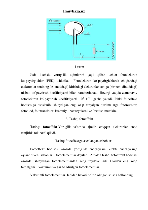 Ilmiybaza.uz 
                             
  
4-rasm 
Juda kuchsiz yorug`lik oqimlarini qayd qilish uchun fotoelektron 
ko`paytirgichlar (FEK) ishlatiladi. Fotoelektron ko`paytirgichlarda chiqishdagi 
elektronlar sonining (A-anoddagi) kirishdagi elektronlar soniga (birinchi dinoddagi) 
nisbati ko`paytirish koeffitsiyenti bilan xarakterlanadi. Hozirgi vaqtda zamonaviy 
fotoelektron ko`paytirish koeffitsiyenti 109÷1011 gacha yetadi. Ichki fotoeffekt 
hodisasiga asoslanib ishlaydigan eng ko`p tarqalgan qurilmalarga fotorezistor, 
fotodiod, fototranzistor, kremniyli batareyalarni ko``rsatish mumkin. 
2. Tashqi fotoeffekt 
Tashqi fotoeffekt.Yoruģlik ta’sirida ajralib chiqqan elektronlar anod 
zanjirida tok hosil qiladi. 
Tashqi fotoeffektga asoslangan asboblar. 
Fotoeffekt hodisasi asosida yorug`lik energiyasini elektr energiyasiga 
aylantiruvchi asboblar – fotoelementlar deyiladi. Amalda tashqi fotoeffekt hodisasi 
asosida ishlaydigan fotoelementlardan keng foydalaniladi. Ulardan eng ko‟p 
tarqalgani – vakuumli va gaz to`ldirilgan fotoelementlar. 
Vakuumli fotoelementlar. Ichidan havosi so`rib olingan shisha ballonning 
