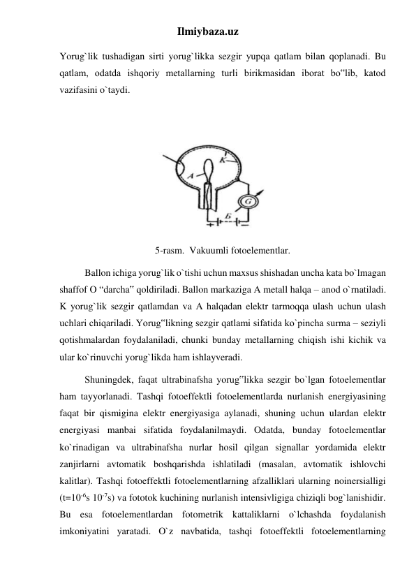 Ilmiybaza.uz 
Yorug`lik tushadigan sirti yorug`likka sezgir yupqa qatlam bilan qoplanadi. Bu 
qatlam, odatda ishqoriy metallarning turli birikmasidan iborat bo‟lib, katod 
vazifasini o`taydi. 
               
 
5-rasm.  Vakuumli fotoelementlar. 
Ballon ichiga yorug`lik o`tishi uchun maxsus shishadan uncha kata bo`lmagan 
shaffof O “darcha‟ qoldiriladi. Ballon markaziga A metall halqa – anod o`rnatiladi. 
K yorug`lik sezgir qatlamdan va A halqadan elektr tarmoqqa ulash uchun ulash 
uchlari chiqariladi. Yorug‟likning sezgir qatlami sifatida ko`pincha surma – seziyli 
qotishmalardan foydalaniladi, chunki bunday metallarning chiqish ishi kichik va 
ular ko`rinuvchi yorug`likda ham ishlayveradi. 
Shuningdek, faqat ultrabinafsha yorug‟likka sezgir bo`lgan fotoelementlar 
ham tayyorlanadi. Tashqi fotoeffektli fotoelementlarda nurlanish energiyasining 
faqat bir qismigina elektr energiyasiga aylanadi, shuning uchun ulardan elektr 
energiyasi manbai sifatida foydalanilmaydi. Odatda, bunday fotoelementlar 
ko`rinadigan va ultrabinafsha nurlar hosil qilgan signallar yordamida elektr 
zanjirlarni avtomatik boshqarishda ishlatiladi (masalan, avtomatik ishlovchi 
kalitlar). Tashqi fotoeffektli fotoelementlarning afzalliklari ularning noinersialligi 
(t=10-6s 10-7s) va fototok kuchining nurlanish intensivligiga chiziqli bog`lanishidir. 
Bu esa fotoelementlardan fotometrik kattaliklarni o`lchashda foydalanish 
imkoniyatini yaratadi. O`z navbatida, tashqi fotoeffektli fotoelementlarning 
