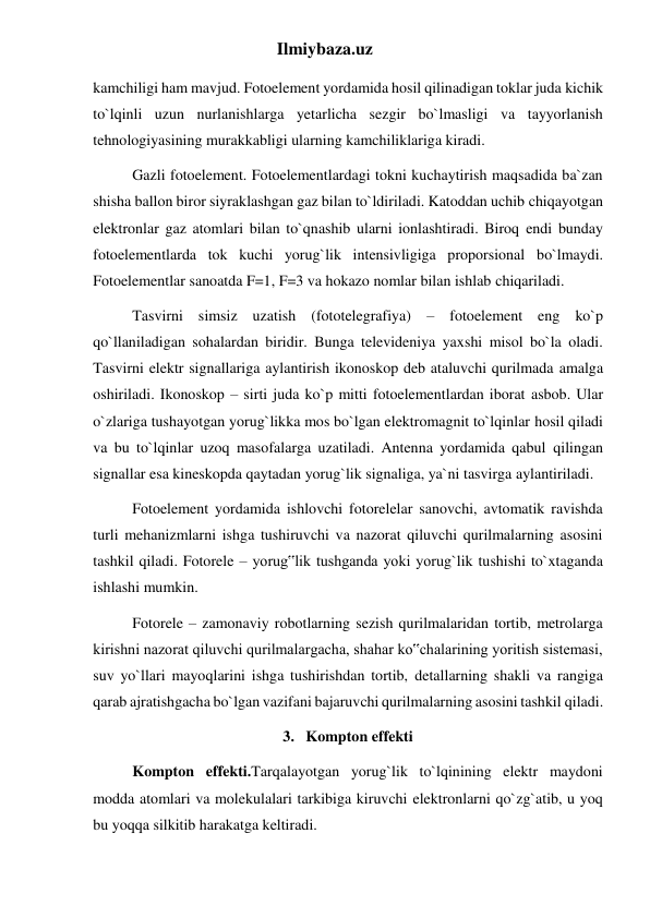 Ilmiybaza.uz 
kamchiligi ham mavjud. Fotoelement yordamida hosil qilinadigan toklar juda kichik 
to`lqinli uzun nurlanishlarga yetarlicha sezgir bo`lmasligi va tayyorlanish 
tehnologiyasining murakkabligi ularning kamchiliklariga kiradi. 
Gazli fotoelement. Fotoelementlardagi tokni kuchaytirish maqsadida ba`zan 
shisha ballon biror siyraklashgan gaz bilan to`ldiriladi. Katoddan uchib chiqayotgan 
elektronlar gaz atomlari bilan to`qnashib ularni ionlashtiradi. Biroq endi bunday 
fotoelementlarda tok kuchi yorug`lik intensivligiga proporsional bo`lmaydi. 
Fotoelementlar sanoatda F=1, F=3 va hokazo nomlar bilan ishlab chiqariladi. 
Tasvirni simsiz uzatish (fototelegrafiya) – fotoelement eng ko`p 
qo`llaniladigan sohalardan biridir. Bunga televideniya yaxshi misol bo`la oladi. 
Tasvirni elektr signallariga aylantirish ikonoskop deb ataluvchi qurilmada amalga 
oshiriladi. Ikonoskop – sirti juda ko`p mitti fotoelementlardan iborat asbob. Ular 
o`zlariga tushayotgan yorug`likka mos bo`lgan elektromagnit to`lqinlar hosil qiladi 
va bu to`lqinlar uzoq masofalarga uzatiladi. Antenna yordamida qabul qilingan 
signallar esa kineskopda qaytadan yorug`lik signaliga, ya`ni tasvirga aylantiriladi. 
Fotoelement yordamida ishlovchi fotorelelar sanovchi, avtomatik ravishda 
turli mehanizmlarni ishga tushiruvchi va nazorat qiluvchi qurilmalarning asosini 
tashkil qiladi. Fotorele – yorug‟lik tushganda yoki yorug`lik tushishi to`xtaganda 
ishlashi mumkin. 
Fotorele – zamonaviy robotlarning sezish qurilmalaridan tortib, metrolarga 
kirishni nazorat qiluvchi qurilmalargacha, shahar ko‟chalarining yoritish sistemasi, 
suv yo`llari mayoqlarini ishga tushirishdan tortib, detallarning shakli va rangiga 
qarab ajratishgacha bo`lgan vazifani bajaruvchi qurilmalarning asosini tashkil qiladi. 
3.   Kompton effekti 
Kompton effekti.Tarqalayotgan yorug`lik to`lqinining elektr maydoni 
modda atomlari va molekulalari tarkibiga kiruvchi elektronlarni qo`zg`atib, u yoq 
bu yoqqa silkitib harakatga keltiradi. 
