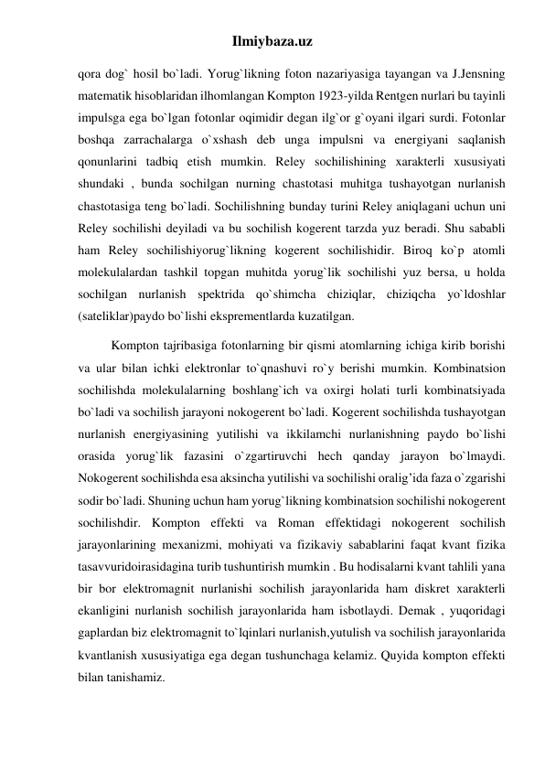 Ilmiybaza.uz 
qora dog` hosil bo`ladi. Yorug`likning foton nazariyasiga tayangan va J.Jensning 
matematik hisoblaridan ilhomlangan Kompton 1923-yilda Rentgen nurlari bu tayinli 
impulsga ega bo`lgan fotonlar oqimidir degan ilg`or g`oyani ilgari surdi. Fotonlar 
boshqa zarrachalarga o`xshash deb unga impulsni va energiyani saqlanish 
qonunlarini tadbiq etish mumkin. Reley sochilishining xarakterli xususiyati 
shundaki , bunda sochilgan nurning chastotasi muhitga tushayotgan nurlanish 
chastotasiga teng bo`ladi. Sochilishning bunday turini Reley aniqlagani uchun uni 
Reley sochilishi deyiladi va bu sochilish kogerent tarzda yuz beradi. Shu sababli 
ham Reley sochilishiyorug`likning kogerent sochilishidir. Biroq ko`p atomli 
molekulalardan tashkil topgan muhitda yorug`lik sochilishi yuz bersa, u holda 
sochilgan nurlanish spektrida qo`shimcha chiziqlar, chiziqcha yo`ldoshlar 
(sateliklar)paydo bo`lishi eksprementlarda kuzatilgan. 
Kompton tajribasiga fotonlarning bir qismi atomlarning ichiga kirib borishi 
va ular bilan ichki elektronlar to`qnashuvi ro`y berishi mumkin. Kombinatsion 
sochilishda molekulalarning boshlang`ich va oxirgi holati turli kombinatsiyada 
bo`ladi va sochilish jarayoni nokogerent bo`ladi. Kogerent sochilishda tushayotgan 
nurlanish energiyasining yutilishi va ikkilamchi nurlanishning paydo bo`lishi 
orasida yorug`lik fazasini o`zgartiruvchi hech qanday jarayon bo`lmaydi. 
Nokogerent sochilishda esa aksincha yutilishi va sochilishi oralig’ida faza o`zgarishi 
sodir bo`ladi. Shuning uchun ham yorug`likning kombinatsion sochilishi nokogerent 
sochilishdir. Kompton effekti va Roman effektidagi nokogerent sochilish 
jarayonlarining mexanizmi, mohiyati va fizikaviy sabablarini faqat kvant fizika 
tasavvuridoirasidagina turib tushuntirish mumkin . Bu hodisalarni kvant tahlili yana 
bir bor elektromagnit nurlanishi sochilish jarayonlarida ham diskret xarakterli 
ekanligini nurlanish sochilish jarayonlarida ham isbotlaydi. Demak , yuqoridagi 
gaplardan biz elektromagnit to`lqinlari nurlanish,yutulish va sochilish jarayonlarida 
kvantlanish xususiyatiga ega degan tushunchaga kelamiz. Quyida kompton effekti 
bilan tanishamiz. 
