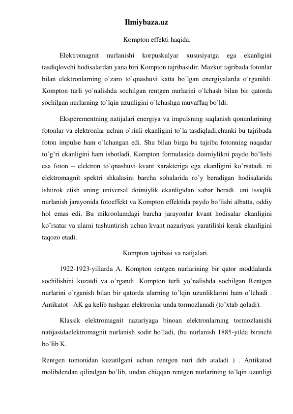 Ilmiybaza.uz 
Kompton effekti haqida. 
Elektromagnit 
nurlanishi 
korpuskulyar 
xususiyatga 
ega 
ekanligini 
tasdiqlovchi hodisalardan yana biri Kompton tajribasidir. Mazkur tajribada fotonlar 
bilan elektronlarning o`zaro to`qnashuvi katta bo’lgan energiyalarda o`rganildi. 
Kompton turli yo`nalishda sochilgan rentgen nurlarini o`lchash bilan bir qatorda 
sochilgan nurlarning to`lqin uzunligini o`lchashga muvaffaq bo`ldi. 
Eksperementning natijalari energiya va impulsning saqlanish qonunlarining 
fotonlar va elektronlar uchun o`rinli ekanligini to`la tasdiqladi,chunki bu tajribada 
foton impulse ham o`lchangan edi. Shu bilan birga bu tajriba fotonning naqadar 
to’g’ri ekanligini ham isbotladi. Kompton formulasida doimiylikni paydo bo’lishi 
esa foton – elektron to’qnashuvi kvant xarakteriga ega ekanligini ko’rsatadi. ni 
elektromagnit spektri shkalasini barcha sohalarida ro’y beradigan hodisalarida 
ishtirok etish uning universal doimiylik ekanligidan xabar beradi. uni issiqlik 
nurlanish jarayonida fotoeffekt va Kompton effektida paydo bo’lishi albatta, oddiy 
hol emas edi. Bu mikroolamdagi barcha jarayonlar kvant hodisalar ekanligini 
ko’rsatar va ularni tushuntirish uchun kvant nazariyasi yaratilishi kerak ekanligini 
taqozo etadi. 
Kompton tajribasi va natijalari. 
1922-1923-yillarda A. Kompton rentgen nurlarining bir qator moddalarda 
sochilishini kuzatdi va o’rgandi. Kompton turli yo’nalishda sochilgan Rentgen 
nurlarini o’rganish bilan bir qatorda ularning to’lqin uzunliklarini ham o’lchadi . 
Antikatot –AK ga kelib tushgan elektronlar unda tormozlanadi (to’xtab qoladi). 
Klassik elektromagnit nazariyaga binoan elektronlarning tormozlanishi 
natijasidaelektromagnit nurlanish sodir bo’ladi, (bu nurlanish 1885-yilda birinchi 
bo’lib K. 
Rentgen tomonidan kuzatilgani uchun rentgen nuri deb ataladi ) . Antikatod 
molibdendan qilindgan bo’lib, undan chiqqan rentgen nurlarining to’lqin uzunligi 
