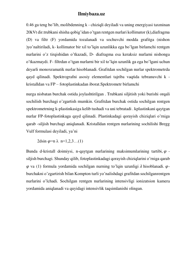 Ilmiybaza.uz 
0.46 ga teng bo’lib, molibdenning k - chiziqli deyiladi va uning energiyasi taxminan 
20kVt dir.trubkani shisha qobig’idan o’tgan rentgen nurlari kollimator (k),diafragma 
(D) va filtr (F) yordamida tozalanadi va sochuvchi modda grafitga (nishon 
)yo’naltiriladi, k- kollimator bir xil to’lqin uzunlikka ega bo’lgan birlamchi rentgen 
nurlarini o’z tirqishidan o’tkazadi, D- diafragma esa keraksiz nurlarni nishonga 
o’tkazmaydi. F- filtrdan o’tgan nurlarni bir xil to’lqin uzunlik ga ega bo’lgani uchun 
deyarli monoxramatik nurlar hisoblanadi. Grafitdan sochilgan nurlar spektrometrda 
qayd qilinadi. Spektrografni asosiy elementlari tajriba vaqtida tebranuvchi k - 
kristalldan va FP – fotoplastinkadan iborat.Spektrometr birlamchi 
nurga nisbatan burchak ostida joylashtirilgan . Trubkani siljitish yoki burishi orqali 
sochilish burchagi o’zgartish mumkin. Grafitdan burchak ostida sochilgan rentgen 
spektrometrning k-plastinkasiga kelib tushadi va uni tebratadi . kplastinkani qaytgan 
nurlar FP-fotoplastinkaga qayd qilinadi. Plastinkadagi qorayish chiziqlari o’rniga 
qarab -siljish burchagi aniqlanadi. Kristalldan rentgen nurlarining sochilishi Bregg 
Vulf formulasi deyiladi, ya’ni 
2dsin 𝜑=n λ  n=1,2,3…(1) 
Bunda d-kristall doimiysi, n-qaytgan nurlarining maksimumlarining tartibi, 𝜑  - 
siljish burchagi. Shunday qilib, fotoplastinkadagi qorayish chiziqlarini o’rniga qarab 
𝜑 va (1) formula yordamida sochilgan nurning to’lqin uzunligi 𝜆 hisoblanadi. 𝜑- 
burchakni o’zgartirish bilan Kompton turli yo’nalishdagi grafitdan sochilganrentgen 
nurlarini o’lchadi. Sochilgan rentgen nurlarining intensivligi ionizatsion kamera 
yordamida aniqlanadi va quyidagi intensivlik taqsimlanishi olingan. 
