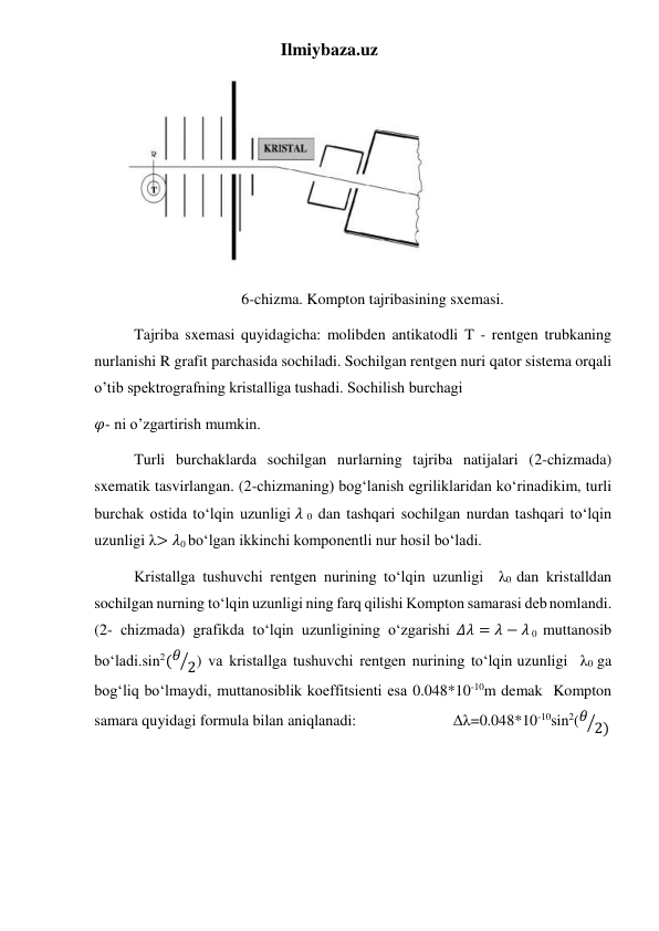 Ilmiybaza.uz 
 
6-chizma. Kompton tajribasining sxemasi. 
Tajriba sxemasi quyidagicha: molibden antikatodli T - rentgen trubkaning 
nurlanishi R grafit parchasida sochiladi. Sochilgan rentgen nuri qator sistema orqali 
o’tib spektrografning kristalliga tushadi. Sochilish burchagi 
𝜑- ni o’zgartirish mumkin. 
Turli burchaklarda sochilgan nurlarning tajriba natijalari (2-chizmada) 
sxematik tasvirlangan. (2-chizmaning) bog‘lanish egriliklaridan ko‘rinadikim, turli 
burchak ostida to‘lqin uzunligi 𝜆 0 dan tashqari sochilgan nurdan tashqari to‘lqin 
uzunligi λ> 𝜆0 bo‘lgan ikkinchi komponentli nur hosil bo‘ladi. 
Kristallga tushuvchi rentgen nurining to‘lqin uzunligi  λ0 dan kristalldan 
sochilgan nurning to‘lqin uzunligi ning farq qilishi Kompton samarasi deb nomlandi. 
(2- chizmada) grafikda to‘lqin uzunligining o‘zgarishi 𝛥𝜆 = 𝜆 − 𝜆 0 muttanosib 
bo‘ladi.sin2(𝜃 2
⁄ ) va kristallga tushuvchi rentgen nurining to‘lqin uzunligi  λ0 ga 
bog‘liq bo‘lmaydi, muttanosiblik koeffitsienti esa 0.048*10-10m demak  Kompton 
samara quyidagi formula bilan aniqlanadi:                         Δλ=0.048*10-10sin2(𝜃 2)
⁄
 
