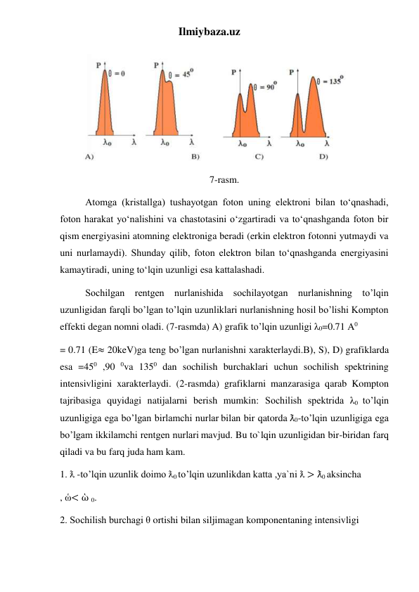 Ilmiybaza.uz 
 
 
7-rasm. 
Atomga (kristallga) tushayotgan foton uning elektroni bilan to‘qnashadi, 
foton harakat yo‘nalishini va chastotasini o‘zgartiradi va to‘qnashganda foton bir 
qism energiyasini atomning elektroniga beradi (erkin elektron fotonni yutmaydi va 
uni nurlamaydi). Shunday qilib, foton elektron bilan to‘qnashganda energiyasini 
kamaytiradi, uning to‘lqin uzunligi esa kattalashadi. 
Sochilgan rentgen nurlanishida sochilayotgan nurlanishning to’lqin 
uzunligidan farqli bo’lgan to’lqin uzunliklari nurlanishning hosil bo’lishi Kompton 
effekti degan nomni oladi. (7-rasmda) A) grafik to’lqin uzunligi λ0=0.71 A0 
= 0.71 (E≈ 20keV)ga teng bo’lgan nurlanishni xarakterlaydi.B), S), D) grafiklarda 
esa =450 ,90 0va 1350 dan sochilish burchaklari uchun sochilish spektrining 
intensivligini xarakterlaydi. (2-rasmda) grafiklarni manzarasiga qarab Kompton 
tajribasiga quyidagi natijalarni berish mumkin: Sochilish spektrida λ0 to’lqin 
uzunligiga ega bo’lgan birlamchi nurlar bilan bir qatorda ƛ0-to’lqin uzunligiga ega 
bo’lgam ikkilamchi rentgen nurlari mavjud. Bu to`lqin uzunligidan bir-biridan farq 
qiladi va bu farq juda ham kam. 
1. ƛ -to’lqin uzunlik doimo ƛ0 to’lqin uzunlikdan katta ,ya`ni ƛ > ƛ0 aksincha 
, ὡ< ὡ 0. 
2. Sochilish burchagi θ ortishi bilan siljimagan komponentaning intensivligi 
