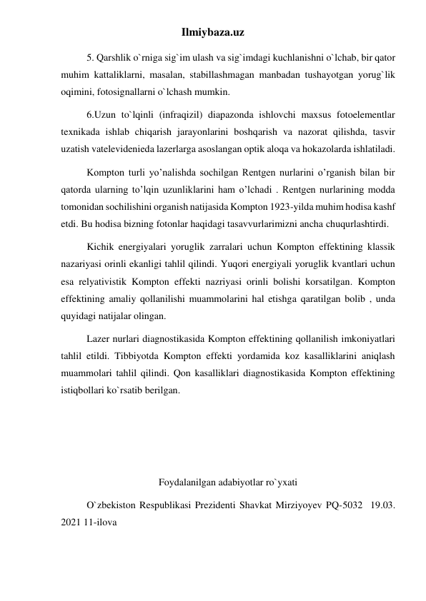 Ilmiybaza.uz 
5. Qarshlik o`rniga sig`im ulash va sig`imdagi kuchlanishni o`lchab, bir qator 
muhim kattaliklarni, masalan, stabillashmagan manbadan tushayotgan yorug`lik 
oqimini, fotosignallarni o`lchash mumkin. 
6.Uzun to`lqinli (infraqizil) diapazonda ishlovchi maxsus fotoelementlar 
texnikada ishlab chiqarish jarayonlarini boshqarish va nazorat qilishda, tasvir 
uzatish vatelevidenieda lazerlarga asoslangan optik aloqa va hokazolarda ishlatiladi. 
Kompton turli yo’nalishda sochilgan Rentgen nurlarini o’rganish bilan bir 
qatorda ularning to’lqin uzunliklarini ham o’lchadi . Rentgen nurlarining modda 
tomonidan sochilishini organish natijasida Kompton 1923-yilda muhim hodisa kashf 
etdi. Bu hodisa bizning fotonlar haqidagi tasavvurlarimizni ancha chuqurlashtirdi. 
Kichik energiyalari yoruglik zarralari uchun Kompton effektining klassik 
nazariyasi orinli ekanligi tahlil qilindi. Yuqori energiyali yoruglik kvantlari uchun 
esa relyativistik Kompton effekti nazriyasi orinli bolishi korsatilgan. Kompton 
effektining amaliy qollanilishi muammolarini hal etishga qaratilgan bolib , unda 
quyidagi natijalar olingan. 
Lazer nurlari diagnostikasida Kompton effektining qollanilish imkoniyatlari 
tahlil etildi. Tibbiyotda Kompton effekti yordamida koz kasalliklarini aniqlash 
muammolari tahlil qilindi. Qon kasalliklari diagnostikasida Kompton effektining 
istiqbollari ko`rsatib berilgan. 
 
 
   
Foydalanilgan adabiyotlar ro`yxati 
O`zbekiston Respublikasi Prezidenti Shavkat Mirziyoyev PQ-5032  19.03.  
2021 11-ilova 
