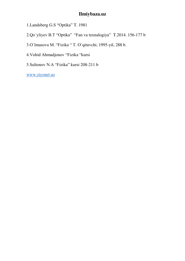Ilmiybaza.uz 
1.Landsberg G.S “Optika” T. 1981 
2.Qo`yliyev B.T “Optika”  “Fan va texnalogiya”  T.2014. 156-177 b 
3.O`lmasova M. “Fizika “ T. O`qituvchi, 1995-yil, 288 b. 
4.Vohid Ahmadjonov “Fizika “kursi 
5.Sultonov N.A “Fizika” kursi 208-211 b 
www.ziyonet.uz 
 

