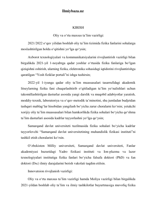 Ilmiybaza.uz 
 
KIRISH 
 Oliy va o‘rta maxsus ta’lim vazirligi: 
2021/2022 o‘quv yilidan boshlab oliy ta’lim tizimida fizika fanlarini sohalarga 
moslashtirilgan holda o‘qitishni yo‘lga qo‘ysin; 
Axborot texnologiyalari va kommunikatsiyalarini rivojlantirish vazirligi bilan 
birgalikda 2021-yil 1-noyabrga qadar yoshlar o‘rtasida fizika fanlariga bo‘lgan 
qiziqishni oshirish, ularning fizika, elektronika sohasidagi iqtidorini rivojlantirishga 
qaratilgan “Yosh fiziklar portali”ni ishga tushirsin; 
2022-yil 1-iyunga qadar oliy ta’lim muassasalari tasarrufidagi akademik 
litseylarning fizika fani chuqurlashtirib o‘qitiladigan ta’lim yo‘nalishlari uchun 
takomillashtirilgan dasturlar asosida yangi darslik va muqobil adabiyotlar yaratish, 
moddiy-texnik, laboratoriya va o‘quv-metodik ta’minotini, shu jumladan budjetdan 
tashqari mablag‘lar hisobidan yangilash bo‘yicha zarur choralarni ko‘rsin; yetakchi 
xorijiy oliy ta’lim muassasalari bilan hamkorlikda fizika sohalari bo‘yicha qo‘shma 
ta’lim dasturlari asosida kadrlar tayyorlashni yo‘lga qo‘ysin; 
Samarqand davlat universiteti tuzilmasida fizika sohalari bo‘yicha kadrlar 
tayyorlovchi “Samarqand davlat universitetining muhandislik fizikasi instituti”ni 
tashkil etish choralarini ko‘rsin. 
O‘zbekiston Milliy universiteti, Samarqand davlat universiteti, Fanlar 
akademiyasi huzuridagi Yadro fizikasi instituti va Ion-plazma va lazer 
texnologiyalari institutiga fizika fanlari bo‘yicha falsafa doktori (PhD) va fan 
doktori (Dsc) ilmiy darajalarini berish vakolati taqdim etilsin. 
Innovatsion rivojlanish vazirligi: 
Oliy va o‘rta maxsus ta’lim vazirligi hamda Moliya vazirligi bilan birgalikda 
2021-yildan boshlab oliy ta’lim va ilmiy tashkilotlar buyurtmasiga muvofiq fizika 
