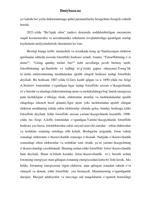 Ilmiybaza.uz 
yo‘nalishi bo‘yicha doktoranturaga qabul parametrlarini bosqichma-bosqich oshirib 
borish; 
2021-yilda “Bo‘lajak olim” tanlovi doirasida soddalashtirilgan mexanizm 
orqali kosmonavtika va aerodinamika sohalarini rivojlantirishga qaratilgan startap 
loyihalarni moliyalashtirish choralarini ko‘rsin.  
Hozirgi kunga kelib, turmushda va texnikada keng qo`llanilayotgan elektron 
qurilmalar ishlashi asosida fotoeffekt hodisasi yotadi. Ammo, “Fotoeffektning o`zi 
nima?”, “Uning qanday turlari bor?” kabi savollarga javob bermay turib, 
fotoeffektning qo`llanilishi va tadbiqi to`g`risida gapira olmaymiz.Yorug`lik 
ta`sirida elektronlarning moddalardan ajralib chiqish hodisasi tashqi fotoeffekt 
deyiladi. Bu hodisani 1887-yilda G.Gers kashf qilgan va u 1890-yilda rus fizigi 
A.Stoletov tomonidan o`rganilgan.Agar tashqi fotoeffekt asosan o`tkazgichlarda 
ro`y berishi va ulardagi elektronlarning atom va molekulalarga bog`lanish energiyasi 
juda kichikligini e`tiborga olsak, elektronlar atomlar va molekulalardan ajralib 
chiqishiga ishonch hosil qilamiz.Agar atom yoki molekuladan ajratib olingan 
elektron moddaning ichida erkin elektronlar sifatida qolsa, bunday hodisaga ichki 
fotoeffekt deyiladi. Ichki fotoeffekt asosan yarimo`tkazgichlarda kuzatilib, 1908-
yilda rus fizigi A.Ioffe tomonidan o`rganilgan.Yarimo`tkazgichlarda fotoeffekt 
hodisasi yuz bersa, fotoelektronlar erkin zaryad tasuvchi zarralar – erkin elektronlar 
va teshiklar sonining ortishiga olib keladi. Boshqacha aytganda, foton valent 
zonadagi elektronni o`tkazuvchanlik zonasiga o`tkazadi. Natijada o`tkazuvchanlik 
zonasidagi erkin elektronlar va teshiklar soni ortadi, ya`ni yarimo`tkazgichning  
o`tkazuvchanligi yaxshilanadi. Shuning uchun ichki fotoeffekt  fotoo`tkazuvchanlik 
ham deyiladi. Shuni ta`kilash kerakki, fotoo`tkazuvchanlik  ro`y berishi uchun 
fotonning energiyasi man qilingan zonaning energiyasidan katta bo`lishi kerak. Aks 
holda, fotonning energiyasini olgan elektron, man qilingan zonadan sakrab o`ta 
olmaydi va demak, ichki fotoeffekt  yuz bermaydi. Muammoning o’rganilganlik 
darajasi. Mavjud adabiyotlar va mavzuga oid maqolalarini o`rganish borasidagi 
