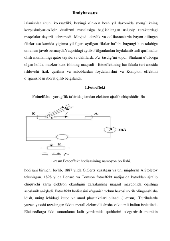 Ilmiybaza.uz 
izlanishlar shuni ko`rsatdiki, keyingi o`n-o`n besh yil davomida yorug`likning 
korpuskulyar-to`lqin dualizmi masalasiga bag`ishlangan uslubiy xarakterdagi 
maqolalar deyarli uchramadi. Mavjud  darslik va qo`llanmalarda bayon qilingan 
fikrlar esa kamida yigirma yil ilgari aytilgan fikrlar bo`lib, bugungi kun talabiga 
umuman javob bermaydi.Yuqoridagi aytib o`tilganlardan foydalanib turli qurilmalar 
olish mumkinligi qator tajriba va dalillarda o`z  tasdig`ini topdi. Shularni e`tiborga 
olgan holda, mazkur kurs ishining maqsadi - fotoeffektning har ikkala turi asosida 
ishlovchi fizik qurilma va asboblardan foydalanishni va Kompton effektini 
o`rganishdan iborat qilib belgilandi. 
1.Fotoeffekt 
        Fotoeffekt - yorug’lik ta'sirida jismdan elektron ajralib chiqishidir. Bu  
1-rasm.Fotoeffekt hodisasining namoyon bo`lishi. 
hodisani birinchi bo'lib, 1887 yilda G.Gerts kuzatgan va uni miqdoran A.Stoletov 
tekshirgan. 1898 yilda Lenard va Tomson fotoeffekt natijasida katoddan ajralib 
chiquvchi zarra elektron ekanligini zarralarning magnit maydonida oqishiga 
asoslanib aniqladi. Fotoeffekt hodisasini o'rganish uchun havosi so'rib olinganshisha 
idish, uning ichidagi katod va anod plastinkalari olinadi (1-rasm). Tajribalarda 
yuzasi yaxshi tozalangan ikkita metall elektrodli shisha vakuumli ballon ishlatiladi. 
Elektrodlarga ikki tomonlama kalit yordamida qutblarini o`zgartirish mumkin 
