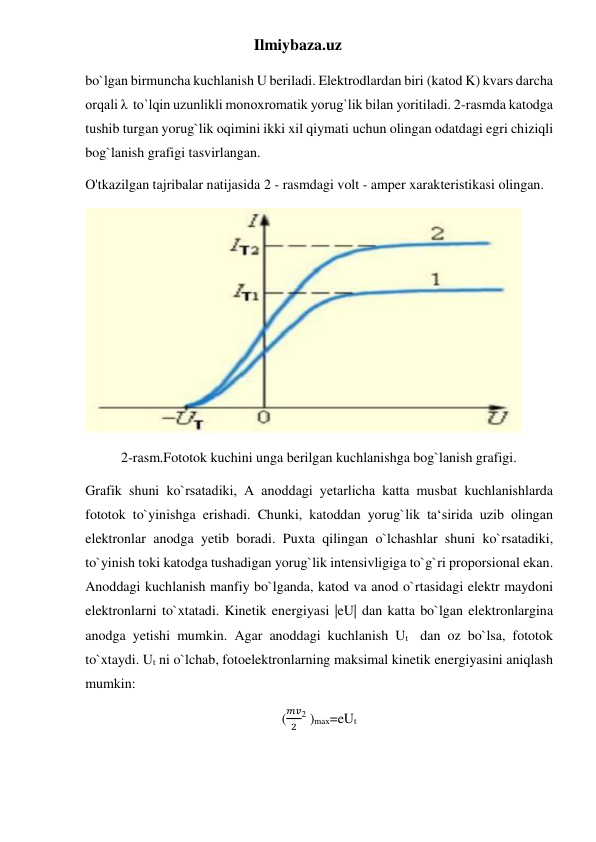 Ilmiybaza.uz 
bo`lgan birmuncha kuchlanish U beriladi. Elektrodlardan biri (katod K) kvars darcha 
orqali λ  to`lqin uzunlikli monoxromatik yorug`lik bilan yoritiladi. 2-rasmda katodga 
tushib turgan yorug`lik oqimini ikki xil qiymati uchun olingan odatdagi egri chiziqli 
bog`lanish grafigi tasvirlangan. 
O'tkazilgan tajribalar natijasida 2 - rasmdagi volt - amper xarakteristikasi olingan.  
 
2-rasm.Fototok kuchini unga berilgan kuchlanishga bog`lanish grafigi. 
Grafik shuni ko`rsatadiki, А anoddagi yetarlicha katta musbat kuchlanishlarda 
fototok to`yinishga erishadi. Chunki, katoddan yorug`lik ta‘sirida uzib olingan 
elektronlar anodga yetib boradi. Puxta qilingan o`lchashlar shuni ko`rsatadiki, 
to`yinish toki katodga tushadigan yorug`lik intensivligiga to`g`ri proporsional ekan. 
Anoddagi kuchlanish manfiy bo`lganda, katod va anod o`rtasidagi elektr maydoni 
elektronlarni to`xtatadi. Kinetik energiyasi |eU| dan katta bo`lgan elektronlargina 
anodga yetishi mumkin. Agar anoddagi kuchlanish Ut  dan oz bo`lsa, fototok 
to`xtaydi. Ut ni o`lchab, fotoelektronlarning maksimal kinetik energiyasini aniqlash 
mumkin: 
(
𝑚𝑣
2
2 )max=eUt 
