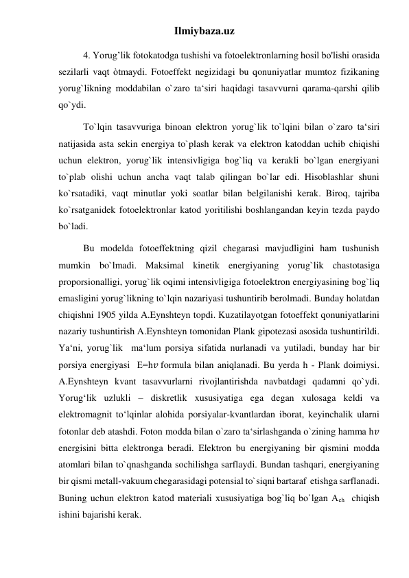 Ilmiybaza.uz 
4. Yorug’lik fotokatodga tushishi va fotoelektronlarning hosil bo'lishi orasida 
sezilarli vaqt òtmaydi. Fotoeffekt negizidagi bu qonuniyatlar mumtoz fizikaning 
yorug`likning moddabilan o`zaro ta‘siri haqidagi tasavvurni qarama-qarshi qilib 
qo`ydi. 
To`lqin tasavvuriga binoan elektron yorug`lik to`lqini bilan o`zaro ta‘siri 
natijasida asta sekin energiya to`plash kerak va elektron katoddan uchib chiqishi 
uchun elektron, yorug`lik intensivligiga bog`liq va kerakli bo`lgan energiyani 
to`plab olishi uchun ancha vaqt talab qilingan bo`lar edi. Hisoblashlar shuni 
ko`rsatadiki, vaqt minutlar yoki soatlar bilan belgilanishi kerak. Biroq, tajriba 
ko`rsatganidek fotoelektronlar katod yoritilishi boshlangandan keyin tezda paydo 
bo`ladi. 
Bu modelda fotoeffektning qizil chegarasi mavjudligini ham tushunish 
mumkin bo`lmadi. Maksimal kinetik energiyaning yorug`lik chastotasiga 
proporsionalligi, yorug`lik oqimi intensivligiga fotoelektron energiyasining bog`liq 
emasligini yorug`likning to`lqin nazariyasi tushuntirib berolmadi. Bunday holatdan 
chiqishni 1905 yilda A.Eynshteyn topdi. Kuzatilayotgan fotoeffekt qonuniyatlarini 
nazariy tushuntirish A.Eynshteyn tomonidan Plank gipotezasi asosida tushuntirildi. 
Ya‘ni, yorug`lik  ma‘lum porsiya sifatida nurlanadi va yutiladi, bunday har bir 
porsiya energiyasi  Е=h𝑣 formula bilan aniqlanadi. Bu yerda h - Plank doimiysi. 
A.Eynshteyn kvant tasavvurlarni rivojlantirishda navbatdagi qadamni qo`ydi. 
Yorug‘lik uzlukli – diskretlik xususiyatiga ega degan xulosaga keldi va 
elektromagnit to‘lqinlar alohida porsiyalar-kvantlardan iborat, keyinchalik ularni 
fotonlar deb atashdi. Foton modda bilan o`zaro ta‘sirlashganda o`zining hamma h𝑣 
energisini bitta elektronga beradi. Elektron bu energiyaning bir qismini modda 
atomlari bilan to`qnashganda sochilishga sarflaydi. Bundan tashqari, energiyaning 
bir qismi metall-vakuum chegarasidagi potensial to`siqni bartaraf  etishga sarflanadi. 
Buning uchun elektron katod materiali xususiyatiga bog`liq bo`lgan Аch  chiqish 
ishini bajarishi kerak. 
