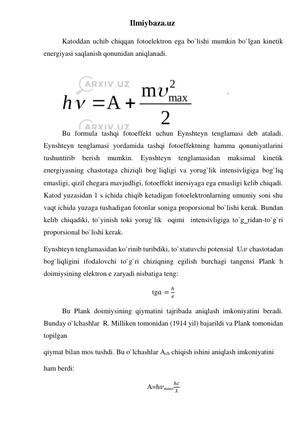 Ilmiybaza.uz 
Katoddan uchib chiqqan fotoelektron ega bo`lishi mumkin bo`lgan kinetik 
energiyasi saqlanish qonunidan aniqlanadi.  
Bu formula tashqi fotoeffekt uchun Eynshteyn tenglamasi deb ataladi. 
Eynshteyn tenglamasi yordamida tashqi fotoeffektning hamma qonuniyatlarini 
tushuntirib berish 
mumkin. 
Eynshteyn 
tenglamasidan 
maksimal 
kinetik 
energiyasning chastotaga chiziqli bog`liqligi va yorug`lik intensivligiga bog`liq 
emasligi, qizil chegara mavjudligi, fotoeffekt inersiyaga ega emasligi kelib chiqadi. 
Katod yuzasidan 1 s ichida chiqib ketadigan fotoelektronlarning umumiy soni shu 
vaqt ichida yuzaga tushadigan fotonlar soniga proporsional bo`lishi kerak. Bundan 
kelib chiqadiki, to`yinish toki yorug`lik  oqimi  intensivligiga to`g‗ridan-to`g`ri 
proporsional bo`lishi kerak. 
Eynshteyn tenglamasidan ko`rinib turibdiki, to`xtatuvchi potensial  Ut𝑣 chastotadan 
bog`liqligini ifodalovchi to`g`ri chiziqning egilish burchagi tangensi Plank h 
doimiysining elektron e zaryadi nisbatiga teng: 
tg𝑎 =
ℎ
𝑒 
Bu Plank doimiysining qiymatini tajribada aniqlash imkoniyatini beradi. 
Bunday o`lchashlar  R. Milliken tomonidan (1914 yil) bajarildi va Plank tomonidan 
topilgan 
qiymat bilan mos tushdi. Bu o`lchashlar Аch chiqish ishini aniqlash imkoniyatini 
ham berdi: 
A=h𝑣min=
ℎ𝑐
ƛ  
