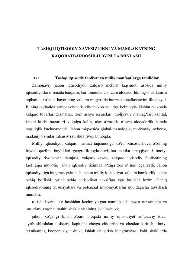  
 
 
 
TASHQI IQTISODIY XAVFSIZLIKNI VA MAMLAKATNING 
RAQOBATBARDOSHLILIGINI TA’MINLASH 
 
 
18.1. 
Tashqi iqtisodiy faoliyat va milliy manfaatlarga tahdidlar 
Zamonaviy jahon iqtisodiyoti xalqaro mehnat taqsimoti asosida milliy 
iqtisodiyotlar o‘rtasida barqaror, har tomonlama o‘zaro aloqadorlikning shakllanishi 
oqibatida xo‘jalik hayotining xalqaro miqyosida internatsionallashuvini ifodalaydi. 
Buning oqibatida zamonaviy iqtisodiy makon vujudga kelmoqda. Ushbu makonda 
xalqaro tovarlar, xizmatlar, xom ashyo resurslari, moliyaviy mablag‘lar, kapital, 
ishchi kuchi bozorlari vujudga kelib, ular o‘rtasida o‘zaro aloqadorlik hamda 
bog‘liqlik kuchaymoqda. Jahon miqyosida global-texnologik, moliyaviy, axborot, 
madaniy tizimlar intensiv ravishda rivojlanmoqda. 
Milliy iqtisodiyot xalqaro mehnat taqsimotiga ko‘ra ixtisoslashuvi, o‘zining 
foydali qazilma boyliklari, geografik joylashuvi, fan-texnika taraqqiyoti, ijtimoiy-
iqtisodiy rivojlanish darajasi, xalqaro savdo, xalqaro iqtisodiy faoliyatining 
faolligiga muvofiq jahon iqtisodiy tizimida o‘ziga xos o‘rinni egallaydi. Jahon 
iqtisodiyotiga integratsiyalashish uchun milliy iqtisodiyot xalqaro hamkorlik uchun 
ochiq bo‘lishi, ya’ni ochiq iqtisodiyot tavsifiga ega bo‘lishi lozim. Ochiq 
iqtisodiyotning xususiyatlari va potensial imkoniyatlarini quyidagicha tavsiflash 
mumkin: 
o‘tish davrini o‘z boshidan kechirayotgan mamlakatda bozor mexanizmi va 
unsurlari, raqobat muhiti shakllanishining jadallashuvi; 
jahon xo‘jaligi bilan o‘zaro aloqada milliy iqtisodiyot an’anaviy tovar 
ayirboshlashdan tashqari, kapitalni chetga chiqarish va chetdan kiritish, ilmiy-
texnikaning kooperatsiyalashuvi, ishlab chiqarish integratsiyasi kabi shakllarda 
