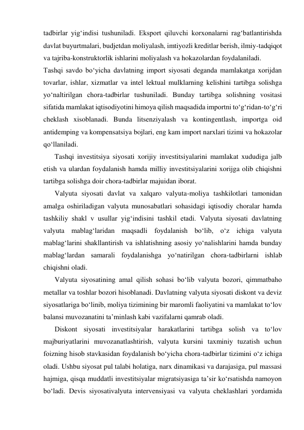tadbirlar yig‘indisi tushuniladi. Eksport qiluvchi korxonalarni rag‘batlantirishda 
davlat buyurtmalari, budjetdan moliyalash, imtiyozli kreditlar berish, ilmiy-tadqiqot 
va tajriba-konstruktorlik ishlarini moliyalash va hokazolardan foydalaniladi. 
Tashqi savdo bo‘yicha davlatning import siyosati deganda mamlakatga xorijdan 
tovarlar, ishlar, xizmatlar va intel lektual mulklarning kelishini tartibga solishga 
yo‘naltirilgan chora-tadbirlar tushuniladi. Bunday tartibga solishning vositasi 
sifatida mamlakat iqtisodiyotini himoya qilish maqsadida importni to‘g‘ridan-to‘g‘ri 
cheklash xisoblanadi. Bunda litsenziyalash va kontingentlash, importga oid 
antidemping va kompensatsiya bojlari, eng kam import narxlari tizimi va hokazolar 
qo‘llaniladi. 
Tashqi investitsiya siyosati xorijiy investitsiyalarini mamlakat xududiga jalb 
etish va ulardan foydalanish hamda milliy investitsiyalarini xorijga olib chiqishni 
tartibga solishga doir chora-tadbirlar majuidan iborat. 
Valyuta siyosati davlat va xalqaro valyuta-moliya tashkilotlari tamonidan 
amalga oshiriladigan valyuta munosabatlari sohasidagi iqtisodiy choralar hamda 
tashkiliy shakl v usullar yig‘indisini tashkil etadi. Valyuta siyosati davlatning 
valyuta mablag‘laridan maqsadli foydalanish bo‘lib, o‘z ichiga valyuta 
mablag‘larini shakllantirish va ishlatishning asosiy yo‘nalishlarini hamda bunday 
mablag‘lardan samarali foydalanishga yo‘natirilgan chora-tadbirlarni ishlab 
chiqishni oladi. 
Valyuta siyosatining amal qilish sohasi bo‘lib valyuta bozori, qimmatbaho 
metallar va toshlar bozori hisoblanadi. Davlatning valyuta siyosati diskont va deviz 
siyosatlariga bo‘linib, moliya tizimining bir maromli faoliyatini va mamlakat to‘lov 
balansi muvozanatini ta’minlash kabi vazifalarni qamrab oladi. 
Diskont siyosati investitsiyalar harakatlarini tartibga solish va to‘lov 
majburiyatlarini muvozanatlashtirish, valyuta kursini taxminiy tuzatish uchun 
foizning hisob stavkasidan foydalanish bo‘yicha chora-tadbirlar tizimini o‘z ichiga 
oladi. Ushbu siyosat pul talabi holatiga, narx dinamikasi va darajasiga, pul massasi 
hajmiga, qisqa muddatli investitsiyalar migratsiyasiga ta’sir ko‘rsatishda namoyon 
bo‘ladi. Devis siyosativalyuta intervensiyasi va valyuta cheklashlari yordamida 

