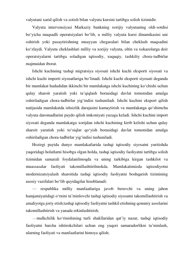 valyutani xarid qilish va sotish bilan valyuta kursini tartibga solish tizimidir. 
Valyuta intervensiyasi Markaziy bankning xorijiy valyutaning oldi-sotdisi 
bo‘yicha maqsadli operatsiyalari bo‘lib, u milliy valyuta kursi dinamikasini uni 
oshirish yoki pasaytirishning muayyan chegaralari bilan cheklash maqsadini 
ko‘zlaydi. Valyuta cheklashlari milliy va xorijiy valyuta, oltin va xokazolarga doir 
operatsiyalarni tartibga soladigan iqtisodiy, xuquqiy, tashkiliy chora-tadbirlar 
majmuidan iborat. 
Ishchi kuchining tashqi migratsiya siyosati ishchi kuchi eksporti siyosati va 
ishchi kuchi importi siyosatlariga bo‘linadi. Ishchi kuchi eksporti siyosati deganda 
bir mamlakat hududidan ikkinchi bir mamlakatga ishchi kuchining ko‘chishi uchun 
qulay sharoit yaratish yoki ta’qiqlash borasidagi davlat tomonidan amalga 
oshiriladigan chora-tadbirlar yig‘indisi tushuniladi. Ishchi kuchini eksport qilish 
natijasida mamlakatda ishsizlik darajasini kamaytirish va mamlakatga qo‘shimcha 
valyuta daromadlarini paydo qilish imkoniyati yuzaga keladi. Ishchi kuchini import 
siyosati deganda mamlakatga xorijdan ishchi kuchining kirib kelishi uchun qulay 
sharoit yaratish yoki to‘siqlar qo‘yish borasidagi davlat tomonidan amalga 
oshiriladigan chora-tadbirlar yig‘indisi tushuniladi. 
Hozirgi paytda dunyo mamlakatlarida tashqi iqtisodiy siyosatni yuritishda 
yuqoridagi holatlarni hisobga olgan holda, tashqi iqtisodiy faoliyatni tartibga solish 
tizimidan samarali foydalanilmoqda va uning tarkibiga kirgan tashkilot va 
muassasalar 
faoliyati 
takomillashtirilmokda. 
Mamlakatimizda 
iqtisodiyotni 
modernizatsiyalash sharoitida tashqi iqtisodiy faoliyatni boshqarish tizimining 
asosiy vazifalari bo‘lib quyidagilar hisoblanadi: 
— respublika milliy manfaatlariga javob beruvchi va uning jahon 
hamjamiyatidagi o‘rnini ta’minlovchi tashqi iqtisodiy siyosatni takomillashtirish va 
amaliyotga joriy etish;tashqi iqtisodiy faoliyatni tashkil etishning qonuniy asoslarini 
takomillashtirish va yanada erkinlashtirish; 
— mulkchilik ko‘rinishining turli shakllaridan qat’iy nazar, tashqi iqtisodiy 
faoliyatni barcha ishtirokchilari uchun eng yuqori samaradorlikni ta’minlash, 
ularning faoliyati va manfaatlarini himoya qilish; 
