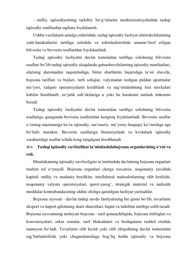 — milliy iqtisodiyotning tarkibiy bo‘g‘inlarini modernizatsiyalashda tashqi 
iqtisodiy omillardan oqilona foydalanish. 
Ushbu vazifalarni amalga oshirishda, tashqi iqtisodiy faoliyat ishtirokchilarining 
xatti-harakatlarini tartibga solishda va erkinlashtirishda umume’tirof etilgan 
bilvosita va bevosita usullaridan foydalaniladi. 
Tashqi iqtisodiy faoliyatni davlat tomonidan tartibga solishning bilvosita 
usullari bo‘lib tashqi iqtisodiy aloqalarda qatnashuvchilarning iqtisodiy manfaatlari, 
ularning daromadini taqsimlashga, bitim shartlarini bajarishga ta’sir etuvchi, 
bojxona tariflari va bojlari, turli soliqlar, valyutadan tushgan puldan ajratmalar 
me’yori, xalqaro operatsiyalarni kreditlash va sug‘urtalashning foiz stavkalari 
kabilar hisoblanib, xo‘jalik sub’ektlariga u yoki bu harakatni tanlash imkonini 
beradi. 
Tashqi iqtisodiy faoliyatni davlat tomonidan tartibga solishning bilvosita 
usullariga qaraganda bevosita usullaridan kengroq foydalaniladi. Bevosita usullar 
o‘zining mazmuniga ko‘ra iqtisodiy, ma’muriy, me’yoriy-huquqiy ko‘rinishga ega 
bo‘lishi mumkin. Bevosita usullariga litsenziyalash va kvotalash iqtisodiy 
xarakterdagi usullar ichida keng tarqalgani hisoblanadi 
19.3. Tashqi iqtisodiy xavfsizlikni ta’minlashdabojxona organlarining o‘rni va 
roli. 
Mamlakatning iqtisodiy xavfsizligini ta’minlashda davlatning bojxona organlari 
muhim rol o‘ynaydi. Bojxona organlari chetga ruxsatsiz, noqonuniy ravishda 
kapital, milliy va madaniy boyliklar, intellektual mahsulotlarning olib ketilishi, 
noqonuniy valyuta operatsiyalari, qurol-yarog‘, strategik material va narkotik 
moddalar kontrabandasining oldini olishga qaratilgan faoliyat yuritadilar. 
Bojxona siyosati - davlat tashqi savdo faoliyatining bir qismi bo‘lib, tovarlarni 
eksport va import qilishning shart-sharoitlari, hajmi va tarkibini tartibga solib turadi. 
Bojxona siyosatining mohiyati bojxona - tarif qonunchiligida, bojxona ittifoqlari va 
konvensiyalari, erkin zonalar, tarif blokadalari va boshqalarni tashkil etishda 
namoyon bo‘ladi. Tovarlarni olib kirish yoki olib chiqishning davlat tomonidan 
rag‘batlantirilishi yoki chegaralanishiga bog‘liq holda iqtisodiy va bojxona 
