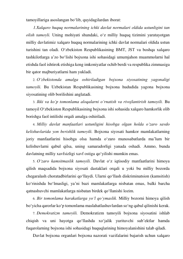 tamoyillariga asoslangan bo‘lib, quyidagilardan iborat: 
1.Xalqaro huquq normalarining ichki davlat normalari oldida ustunligini tan 
olish tamoyli. Uning mohiyati shundaki, o‘z milliy huquq tizimini yaratayotgan 
milliy davlatimiz xalqaro huquq normalarining ichki davlat normalari oldida ustun 
turishini tan oladi. O‘zbekiston Respublikasining BMT, JST va boshqa xalqaro 
tashkilotlarga a’zo bo‘lishi bojxona ishi sohasidagi umumjahon muammolarni hal 
etishda faol ishtirok etishiga keng imkoniyatlar ochib berdi va respublika zimmasiga 
bir qator majburiyatlarni ham yukladi. 
2. O‘zbekistonda amalga oshiriladigan bojxona siyosatining yagonaligi 
tamoyili. Bu Uzbekistan Respublikasining bojxona hududida yagona bojxona 
siyosatining olib borilishini anglatadi. 
3. Ikki va ko‘p tomonlama aloqalarni o‘rnatish va rivojlantirish tamoyili. Bu 
tamoyil O‘zbekiston Respublikasining bojxona ishi sohasida xalqaro hamkorlik olib 
borishga faol intilishi orqali amalga oshiriladi. 
4. Milliy davlat manfaatlari ustunligini hisobga olgan holda o‘zaro savdo 
kelishuvlarida yon berishlik tamoyili. Bojxona siyosati hamkor mamlakatlarning 
joriy manfaatlarini hisobga olsa hamda o‘zaro munosabatlarda ma’lum bir 
kelishuvlarni qabul qilsa, uning samaradorligi yanada oshadi. Ammo, bunda 
davlatning milliy xavfsizligi xavf ostiga qo‘yilishi mumkin emas. 
5. O‘zaro kamsitmaslik tamoyili. Davlat o‘z iqtisodiy manfaatlarini himoya 
qilish maqsadida bojxona siyosati dastaklari orqali u yoki bu milliy bozorda 
chegaralash choratadbirlarini qo‘llaydi. Ularni qo‘llash diskriminatsion (kamsitish) 
ko‘rinishda bo‘lmasligi, ya’ni bazi mamlakatlarga nisbatan emas, balki barcha 
qatnashuvchi mamlakatlarga nisbatan birdek qo‘llanishi lozim. 
6. Bir tomonlama harakatlarga yo‘l qo‘ymaslik. Milliy bozorni himoya qilish 
bo‘yicha qarorlar ko‘p tomonlama maslahatlashuvlardan so‘ng qabul qilinishi kerak. 
7. Demokratizm tamoyili. Demokratizm tamoyili bojxona siyosatini ishlab 
chiqish va uni hayotga qo‘llashda xo‘jalik yurituvchi sub’ektlar hamda 
fuqarolarning bojxona ishi sohasidagi huquqlarining himoyalanishini talab qiladi. 
Davlat bojxona organlari bojxona nazorati vazifalarini bajarish uchun xalqaro 
