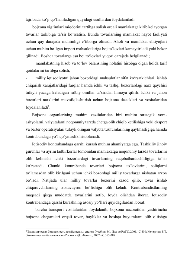 tajribada ko‘p qo‘llaniladigan quyidagi usullardan foydalaniladi: 
bojxona yig‘imlari miqdorini tartibga solish orqali mamlakatga kirib kelayotgan 
tovarlar tarkibiga ta’sir ko‘rsatish. Bunda tovarlarning mamlakat hayot faoliyati 
uchun qay darajada muhimligi e’tiborga olinadi. Aholi va mamlakat ehtiyojlari 
uchun muhim bo‘lgan import mahsulotlariga boj to‘lovlari kamaytiriladi yoki bekor 
qilinadi. Boshqa tovarlarga esa boj to‘lovlari yuqori darajada belgilanadi; 
- 
mamlakatning hisob va to‘lov balansining holatini hisobga olgan holda tarif 
qoidalarini tartibga solish; 
- 
milliy iqtisodiyotni jahon bozoridagi mahsulotlar sifat ko‘rsatkichlari, ishlab 
chiqarish xarajatlaridagi farqlar hamda ichki va tashqi bozorlardagi narx qaychisi 
tufayli yuzaga keladigan salbiy omillar ta’siridan himoya qilish. Ichki va jahon 
bozorlari narxlarini muvofiqlashtirish uchun bojxona dastaklari va vositalaridan 
foydalaniladi2. 
Bojxona organlarining muhim vazifalaridan biri muhim strategik xom-
ashyolarni, valyutalarni noqonuniy tarzda chetga olib chiqib ketilishiga yoki eksport 
va barter operatsiyalari tufayli olingan valyuta tushumlarining qaytmasligiga hamda 
kontrabandaga yo‘l qo‘ymaslik hisoblanadi. 
Iqtisodiy kontrabandaga qarshi kurash muhim ahamiyatga ega. Tashkiliy jinoiy 
guruhlar va ayrim tadbirkorlar tomonidan mamlakatga noqonuniy tarzda tovarlarini 
olib kelinishi ichki bozorlardagi tovarlarning raqobatbardoshliligiga ta’sir 
ko‘rsatadi. Chunki kontrabanda tovarlari bojxona to‘lovlarini, soliqlarni 
to‘lamasdan olib kirilgani uchun ichki bozordagi milliy tovarlarga nisbatan arzon 
bo‘ladi. Natijada ular milliy tovarlar bozorini kasod qilib, tovar ishlab 
chiqaruvchilarning xonavayron bo‘lishiga olib keladi. Kontrabandistlarning 
maqsadi qisqa muddatda tovarlarini sotib, foyda olishdan iborat. Iqtisodiy 
kontrabandaga qarshi kurashning asosiy yo‘llari quyidagilardan iborat: 
- 
barcha transport vositalaridan foydalanib, bojxona nazoratidan yashirincha 
bojxona chegaralari orqali tovar, boyliklar va boshqa buyumlarni olib o‘tishga 
                                                           
2 Экономическая безопасность хозяйственньк систем. Учебник М., Изд-во РАГС, 2001.- С.400; Кочергина Е.Т. 
Экономическая безопасность -Ростов н /Д.: Феникс, 2007.- С.365-388 
